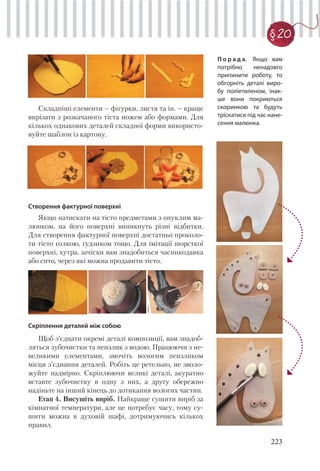 223
§20
Складніші елементи – фігурки, листя та ін. – краще
вирізати з розкачаного тіста ножем або формами. Для
кількох однакових деталей складної форми використо-
вуйте шаблон із картону.
Створення фактурної поверхні
Якщо натискати на тісто предметами з опуклим ма-
люнком, на його поверхні виникнуть різні відбитки.
Для створення фактурної поверхні достатньо проколо-
ти тісто голкою, ґудзиком тощо. Для імітації шорсткої
поверхні, хутра, зачіски вам знадобиться часникодавка
або сито, через які можна продавити тісто.
Скріплення деталей між собою
Щоб з’єднати окремі деталі композиції, вам знадоб-
ляться зубочистки та пензлик з водою. Працюючи з не-
великими елементами, змочіть вологим пензликом
місця з’єднання деталей. Робіть це ретельно, не зволо-
жуйте надмірно. Скріплюючи великі деталі, акуратно
вставте зубочистку в одну з них, а другу обережно
надіньте на інший кінець до дотикання вологих частин.
Етап 4. Висушіть виріб. Найкраще сушити виріб за
кімнатної температури, але це потребує часу, тому су-
шити можна в духовій шафі, дотримуючись кількох
правил.
П о р а д а. Якщо вам
потрібно ненадовго
припинити роботу, то
обгорніть деталі виро-
бу поліетиленом, інак-
ше вони покриються
скоринкою та будуть
тріскатися під час нане-
сення малюнка.
 