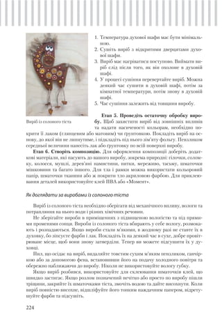224
1. Температура духової шафи має бути мінімаль-
ною.
2. Сушіть виріб з відкритими дверцятами духо-
вої шафи.
3. Виріб має нагріватися поступово. Виймати ви-
ріб слід після того, як він охолоне в духовій
шафі.
4. У процесі сушіння перевертайте виріб. Можна
деякий час сушити в духовій шафі, потім за
кімнатної температури, потім знову в духовій
шафі.
5. Час сушіння залежить від товщини виробу.
Етап 5. Проведіть остаточну обробку виро-
бу. Щоб захистити виріб від зовнішніх впливів
та надати насиченості кольорам, необхідно по-
Виріб із солоного тіста
крити її лаком (глянцевим або матовим) чи ґрунтовкою. Покладіть виріб на ос-
нову, до якої він не липнутиме, і підкладіть під нього зім’яту фольгу. Пензликом
середньої величини нанесіть лак або ґрунтовку по всій поверхні виробу.
Етап 6. Створіть композицію. Для оформлення композиції доберіть додат-
кові матеріали, які пасують до вашого виробу, зокрема природні: гілочки, солом-
ку, колосся, мушлі, дерев’яні намистини, нитки, мереживо, тасьму, шматочки
мішковини та багато іншого. Для тла і рамки можна використати кольоровий
папір, шматочки тканини або ж покрити тло акриловою фарбою. Для приклею-
вання деталей використовуйте клей ПВА або «Момент».
Як доглядати за виробами із солоного тіста
Виріб із солоного тіста необхідно оберігати від механічного впливу, вологи та
потрапляння на нього води і різних хімічних речовин.
Не зберігайте вироби в приміщеннях з підвищеною вологістю та під прями-
ми променями сонця. Вироби із солоного тіста вбирають у себе вологу, розмока-
ють і розпадаються. Якщо вироби стали м’якими, в жодному разі не ставте їх в
духовку, бо зіпсуєте фарби і лак. Покладіть їх на деякий час в сухе, добре провіт-
рюване місце, щоб вони знову затверділи. Тепер ви можете підсушити їх у ду-
ховці.
Пил, що осідає на виріб, видаляйте товстим сухим м’яким пензликом, ганчір-
кою або за допомогою фена, встановивши його на подачу холодного повітря та
обережно наближаючи до виробу. Ніколи не використовуйте вологу губку.
Якщо виріб розбився, використовуйте для склеювання шматочків клей, що
швидко застигає. Якщо розлом позначений нечітко або просто по виробу пішли
тріщини, закрийте їх шматочками тіста, змочіть водою та дайте висохнути. Коли
виріб повністю висохне, відшліфуйте його тонким наждачним папером, відрету-
шуйте фарби та підсушіть.
 