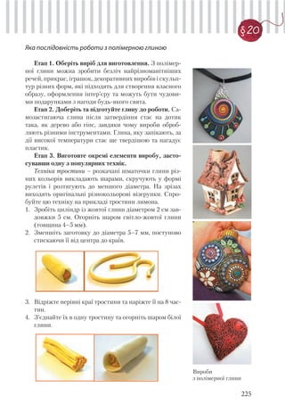 225
§20
Яка послідовність роботи з полімерною глиною
Етап 1. Оберіть виріб для виготовлення. З полімер-
ної глини можна зробити безліч найрізноманітніших
речей, прикрас, іграшок, декоративних виробів і скульп-
тур різних форм, які підходять для створення власного
образу, оформлення інтер’єру та можуть бути чудови-
ми подарунками з нагоди будь-якого свята.
Етап 2. Доберіть та підготуйте глину до роботи. Са-
мозастигаюча глина після затвердіння стає на дотик
така, як дерево або гіпс, завдяки чому вироби оброб-
ляють різними інструментами. Глина, яку запікають, за
дії високої температури стає ще твердішою та нагадує
пластик.
Етап 3. Виготовте окремі елементи виробу, засто-
сувавши одну з популярних технік.
Техніка тростини – розкачані шматочки глини різ-
них кольорів викладають шарами, скручують у формі
рулетів і розтягують до меншого діаметра. На зрізах
виходять оригінальні різнокольорові візерунки. Спро-
буйте цю техніку на прикладі тростини лимона.
1. Зробіть циліндр із жовтої глини діаметром 2 см зав-
довжки 5 см. Огорніть шаром світло-жовтої глини
(товщина 4–5 мм).
2. Зменшіть заготовку до діаметра 5–7 мм, поступово
стискаючи її від центра до країв.
Вироби
з полімерної глини
3. Відріжте нерівні краї тростини та наріжте її на 8 час-
тин.
4. З’єднайте їх в одну тростину та огорніть шаром білої
глини.
 