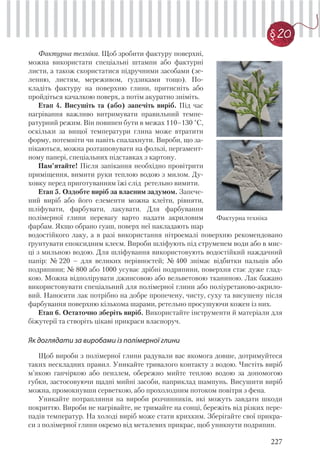 227
§20
Фактурна техніка. Щоб зробити фактуру поверхні,
можна використати спеціальні штампи або фактурні
листи, а також скористатися підручними засобами (зе-
ленню, листям, мереживом, ґудзиками тощо). По-
кладіть фактуру на поверхню глини, притисніть або
пройдіться качалкою поверх, а потім акуратно зніміть.
Етап 4. Висушіть та (або) запечіть виріб. Під час
нагрівання важливо витримувати правильний темпе-
ратурний режим. Він повинен бути в межах 110–130 °С,
оскільки за вищої температури глина може втратити
форму, потемніти чи навіть спалахнути. Вироби, що за-
пікаються, можна розташовувати на фользі, пергамент-
ному папері, спеціальних підставках з картону.
Пам’ятайте! Після запікання необхідно провітрити
приміщення, вимити руки теплою водою з милом. Ду-
ховку перед приготуванням їжі слід ретельно вимити.
Етап 5. Оздобте виріб за власним задумом. Запече-
ний виріб або його елементи можна клеїти, рівняти,
шліфувати, фарбувати, лакувати. Для фарбування
полімерної глини перевагу варто надати акриловим
фарбам. Якщо обрано гуаш, поверх неї накладають шар
Фактурна техніка
водостійкого лаку, а в разі використання нітроемалі поверхню рекомендовано
ґрунтувати епоксидним клеєм. Вироби шліфують під струменем води або в мис-
ці з мильною водою. Для шліфування використовують водостійкий наждачний
папір: № 220 – для великих нерівностей; № 400 знімає відбитки пальців або
подряпини; № 800 або 1000 усуває дрібні подряпини, поверхня стає дуже глад-
кою. Можна відполірувати джинсовою або вельветовою тканиною. Лак бажано
використовувати спеціальний для полімерної глини або поліуретаново-акрило-
вий. Наносити лак потрібно на добре пропечену, чисту, суху та висушену після
фарбування поверхню кількома шарами, ретельно просушуючи кожен із них.
Етап 6. Остаточно зберіть виріб. Використайте інструменти й матеріали для
біжутерії та створіть цікаві прикраси власноруч.
Як доглядати за виробами із полімерної глини
Щоб вироби з полімерної глини радували вас якомога довше, дотримуйтеся
таких нескладних правил. Уникайте тривалого контакту з водою. Чистіть виріб
м’якою ганчіркою або пензлем, обережно мийте теплою водою за допомогою
губки, застосовуючи щадні мийні засоби, наприклад шампунь. Висушити виріб
можна, промокнувши серветкою, або прохолодним потоком повітря з фена.
Уникайте потрапляння на вироби розчинників, які можуть завдати шкоди
покриттю. Вироби не нагрівайте, не тримайте на сонці, бережіть від різких пере-
падів температур. На холоді виріб може стати крихким. Зберігайте свої прикра-
си з полімерної глини окремо від металевих прикрас, щоб уникнути подряпин.
 