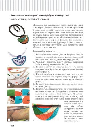 228
Виготовлення з полімерної глини виробу в етнічному стилі
КУЛОН У ТЕХНІЦІ ФАКТУРНОЇ АПЛІКАЦІЇ
Матеріали та інструменти: папір; полімерна глина
5 кольорів (бежевий, блакитний, зелений, оранжевий
і темно-коричневий), полімерна глина для основи;
гнучке лезо; гель «рідка пластика»; металева або скля-
на опукла форма; коричнева акрилова фарба; пензлик;
вологі серветки; зубна щітка або щетинистий пензлик;
інструменти для створення фактури. Для складання:
вощений шнур; металева фурнітура: 2 піни із цвяхом,
кільця і застібка; інструменти для складання; клей
«Момент», голка з ниткою.
Послідовність виконання
1. Намалюйте ескіз кулона (рис. а). Розріжте його на
частини та покладіть на кожен трафарет маленький
шматочок пластики задуманого кольору (рис. б).
2. Розкачайте кольорову глину пластами завтовшки
3–4 мм, а глину для основи – 1–2 мм.
3. Нанесіть фактуру на розкатані пласти будь-якими
інструментами. Важливо не продавлювати занадто
глибоко (рис. в).
4. Покладіть трафарети на розкатані пласти та за допо-
могою гнучкого леза виріжте потрібну форму. Щоб
глина не прилипала до леза, можна трохи підморо-
зити її.
5. На пласту глини для основи намітьте голкою схему
аплікації (рис. г).
6. Нанесіть гель «рідка пластика» на основу і викладіть
кольорові шматочки з фактурами за малюнком з не-
великими проміжками між ними (рис. д). Замість
гелю можна використати воду, але в такому разі
заготовку потрібно буде кілька годин сушити, щоб
вода випарувалася, а
шматки глини склеї-
лися між собою.
Заокругліть верхній
контур виробу, зрі-
завши за допомогою
леза частину глини.
Це надасть кулону
опуклої форми.
б
а
в
г д
 
