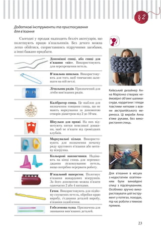 23
§ 2
Додаткові інструменти та пристосування
для в’язання
Сьогодні у продаж надходить безліч аксесуарів, що
полегшують працю в’язальників. Без дечого можна
легко обійтися, скориставшись підручними засобами,
а інші бажано придбати.
Допоміжні спиці, або спиці для
в’язання «кіс». Використовують
для перехрещення петель.
В’язальна шпилька. Використову-
ють для того, щоб тимчасово зали-
шати на ній петлі.
Лічильник рядів. Призначений для
лічби вив’язаних рядів.
Калібратор спиць. Це шаблон для
визначення товщини спиць, що не
мають маркування за допомогою
отворів діаметром від 2 до 10 мм.
Шпульки для пряжі. На них від-
мотують нитки невеликої довжи-
ни, щоб не в’язати від громіздких
клубків.
Маркувальні кільця. Використо-
вують для позначення початку
ряду кругового в’язання або моти-
ву візерунка.
Кольорові наконечники. Надіва-
ють на кінці спиць для перешко-
джання зісковзуванню петель,
якщо потрібно перервати роботу.
В’язальний наперсток. Полегшує
в’язання жакардових візерунків.
За його допомогою можна в’язати
одночасно 2 або 4 нитками.
Гачок. Використовують для підйо-
му спущених петель, обробки краю
виробу, з’єднання деталей виробу,
в’язання оздоблення.
Гобеленова голка. Призначена для
зшивання вив’язаних деталей.
Київський дизайнер Ан-
на Марієнко створює не-
ймовірні об’ємні шалики-
снуди, кардигани і пледи
товстими нитками з вов-
ни австралійського ме-
риноса. Ці вироби Анна
в’яже руками, без вико-
ристання спиць.
Для в’язання в місцях
з недостатнім освітлен-
ням були винайдені
спиці з підсвічуванням.
Особливо зручно вико-
ристовувати цей інстру-
мент у потягах, походах,
під час роботи з темною
пряжею.
 