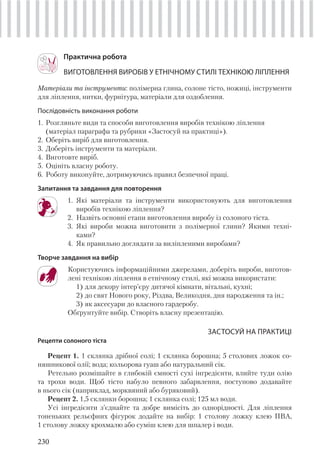 230
Практична робота
ВИГОТОВЛЕННЯ ВИРОБІВ У ЕТНІЧНОМУ СТИЛІ ТЕХНІКОЮ ЛІПЛЕННЯ
Матеріали та інструменти: полімерна глина, солоне тісто, ножиці, інструменти
для ліплення, нитки, фурнітура, матеріали для оздоблення.
Послідовність виконання роботи
1. Розгляньте види та способи виготовлення виробів технікою ліплення
(матеріал параграфа та рубрики «Застосуй на практиці»).
2. Оберіть виріб для виготовлення.
3. Доберіть інструменти та матеріали.
4. Виготовте виріб.
5. Оцініть власну роботу.
6. Роботу виконуйте, дотримуючись правил безпечної праці.
Запитання та завдання для повторення
1. Які матеріали та інструменти використовують для виготовлення
виробів технікою ліплення?
2. Назвіть основні етапи виготовлення виробу із солоного тіста.
3. Які вироби можна виготовити з полімерної глини? Якими техні-
ками?
4. Як правильно доглядати за виліпленими виробами?
Творче завдання на вибір
Користуючись інформаційними джерелами, доберіть вироби, виготов-
лені технікою ліплення в етнічному стилі, які можна використати:
1) для декору інтер’єру дитячої кімнати, вітальні, кухні;
2) до свят Нового року, Різдва, Великодня, дня народження та ін.;
3) як аксесуари до власного гардеробу.
Обґрунтуйте вибір. Створіть власну презентацію.
ЗАСТОСУЙ НА ПРАКТИЦІ
Рецепти солоного тіста
Рецепт 1. 1 склянка дрібної солі; 1 склянка борошна; 5 столових ложок со-
няшникової олії; вода; кольорова гуаш або натуральний сік.
Ретельно розмішайте в глибокій ємності сухі інгредієнти, влийте туди олію
та трохи води. Щоб тісто набуло певного забарвлення, поступово додавайте
в нього сік (наприклад, морквяний або буряковий).
Рецепт 2. 1,5 склянки борошна; 1 склянка солі; 125 мл води.
Усі інгредієнти з’єднайте та добре вимісіть до однорідності. Для ліплення
тоненьких рельєфних фігурок додайте на вибір: 1 столову ложку клею ПВА,
1 столову ложку крохмалю або суміш клею для шпалер і води.
 