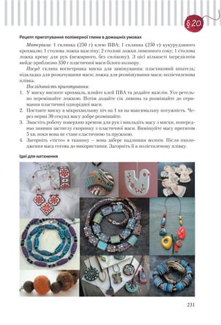 231
§20
Рецепт приготування полімерної глини в домашніх умовах
Матеріали: 1 склянка (250 г) клею ПВА; 1 склянка (250 г) кукурудзяного
крохмалю; 1 столова ложка вазеліну; 2 столові ложки лимонного соку; 1 столова
ложка крему для рук (нежирного, без силікону). З цієї кількості інгредієнтів
вийде приблизно 350 г пластичної маси білого кольору.
Посуд: скляна вогнетривка миска для замішування; пластиковий шпатель;
підкладка для розкачування маси; ложка для розмішування маси; поліетиленова
плівка.
Послідовність приготування:
1. У миску висипте крохмаль, влийте клей ПВА та додайте вазелін. Усе ретель-
но перемішайте ложкою. Потім додайте сік лимона та розмішайте до отри-
мання пластичної однорідної маси.
2. Поставте миску в мікрохвильову піч на 1 хв на максимальну потужність. Че-
рез перші 30 секунд масу добре розмішайте.
3. Змастіть робочу поверхню кремом для рук і викладіть масу з миски, поперед-
ньо знявши застиглу скоринку з пластичної маси. Вимішуйте масу протягом
5 хв, поки вона не стане еластичною та пружною.
4. Загорніть «тісто» в тканину – вона забере надлишки вологи. Після охоло-
дження маса готова до використання. Загорніть її в поліетиленову плівку.
Ідеї для натхнення
 