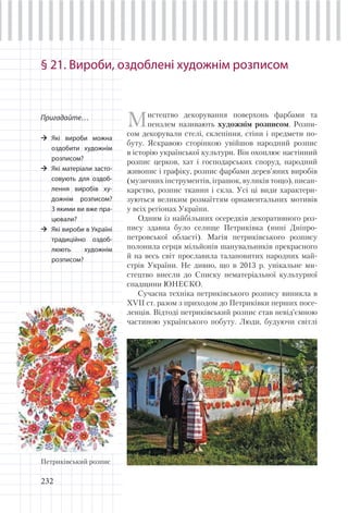 232
§ 21. Вироби, оздоблені художнім розписом
Пригадайте…
Які вироби можна
оздобити художнім
розписом?
Які матеріали засто-
совують для оздоб-
лення виробів ху-
дожнім розписом?
З якими ви вже пра-
цювали?
Які вироби в Україні
традиційно оздоб-
люють художнім
розписом?
Мистецтво декорування поверхонь фарбами та
пензлем називають художнім розписом. Розпи-
сом декорували стелі, склепіння, стіни і предмети по-
буту. Яскравою сторінкою увійшов народний розпис
в історію української культури. Він охоплює настінний
розпис церков, хат і господарських споруд, народний
живопис і графіку, розпис фарбами дерев’яних виробів
(музичних інструментів, іграшок, вуликів тощо), писан-
карство, розпис тканин і скла. Усі ці види характери-
зуються великим розмаїттям орнаментальних мотивів
у всіх регіонах України.
Одним із найбільших осередків декоративного роз-
пису здавна було селище Петриківка (нині Дніпро-
петровської області). Магія петриківського розпису
полонила серця мільйонів шанувальників прекрасного
й на весь світ прославила талановитих народних май-
стрів України. Не дивно, що в 2013 р. унікальне ми-
стецтво внесли до Списку нематеріальної культурної
спадщини ЮНЕСКО.
Сучасна техніка петриківського розпису виникла в
XVII ст. разом з приходом до Петриківки перших посе-
ленців. Відтоді петриківський розпис став невід’ємною
частиною українського побуту. Люди, будуючи світлі
Петриківський розпис
 