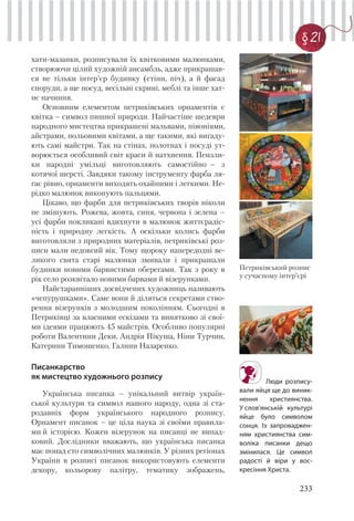 233
§ 21
Петриківський розпис
у сучасному інтер’єрі
хати-мазанки, розписували їх квітковими малюнками,
створюючи цілий художній ансамбль, адже прикрашав-
ся не тільки інтер’єр будинку (стіни, піч), а й фасад
споруди, а ще посуд, весільні скрині, меблі та інше хат-
нє начиння.
Основним елементом петриківських орнаментів є
квітка – символ пишної природи. Найчастіше шедеври
народного мистецтва прикрашені мальвами, півоніями,
айстрами, польовими квітами, а ще такими, які вигаду-
ють самі майстри. Так на стінах, полотнах і посуді ут-
ворюється особливий світ краси й натхнення. Пензли-
ки народні умільці виготовляють самостійно – з
котячої шерсті. Завдяки такому інструменту фарба ля-
гає рівно, орнаменти виходять охайними і легкими. Не-
рідко малюнок виконують пальцями.
Цікаво, що фарби для петриківських творів ніколи
не змішують. Рожева, жовта, синя, червона і зелена –
усі фарби покликані вдихнути в малюнок життєрадіс-
ність і природну легкість. А оскільки колись фарби
виготовляли з природних матеріалів, петриківські роз-
писи мали недовгий вік. Тому щороку напередодні ве-
ликого свята старі малюнки змивали і прикрашали
будинки новими барвистими оберегами. Так з року в
рік село розквітало новими барвами й візерунками.
Найстаранніших досвідчених художниць називають
«чепурушками». Саме вони й діляться секретами ство-
рення візерунків з молодшим поколінням. Сьогодні в
Петриківці за власними ескізами та винятково зі свої-
ми ідеями працюють 45 майстрів. Особливо популярні
роботи Валентини Деки, Андрія Пікуша, Ніни Турчин,
Катерини Тимошенко, Галини Назаренко.
Писанкарство
як мистецтво художнього розпису
Українська писанка – унікальний витвір україн-
ської культури та символ нашого народу, одна зі ста-
родавніх форм українського народного розпису.
Орнамент писанок – це ціла наука зі своїми правила-
ми й історією. Кожен візерунок на писанці не випад-
ковий. Дослідники вважають, що українська писанка
має понад сто символічних малюнків. У різних регіонах
України в розписі писанок використовують елементи
декору, кольорову палітру, тематику зображень,
Люди розпису-
вали яйця ще до виник-
нення християнства.
У слов’янській культурі
яйце було символом
сонця. Із запроваджен-
ням християнства сим-
воліка писанки дещо
змінилася. Це символ
радості й віри у вос-
кресіння Христа.
 