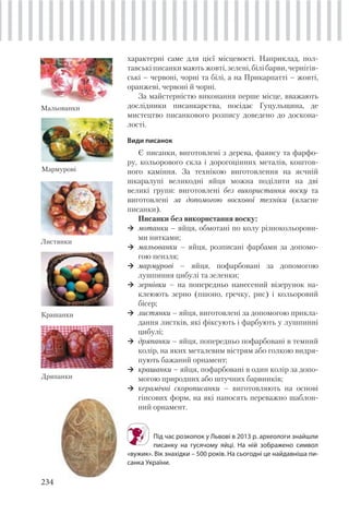 234
характерні саме для цієї місцевості. Наприклад, пол-
тавські писанки мають жовті, зелені, білі барви, чернігів-
ські – червоні, чорні та білі, а на Прикарпатті – жовті,
оранжеві, червоні й чорні.
За майстерністю виконання перше місце, вважають
дослідники писанкарства, посідає Гуцульщина, де
мистецтво писанкового розпису доведено до доскона-
лості.
Види писанок
Є писанки, виготовлені з дерева, фаянсу та фарфо-
ру, кольорового скла і дорогоцінних металів, коштов-
ного каміння. За технікою виготовлення на яєчній
шкаралупі великодні яйця можна поділити на дві
великі групи: виготовлені без використання воску та
виготовлені за допомогою воскової техніки (власне
писанки).
Писанки без використання воску:
мотанки – яйця, обмотані по колу різнокольорови-
ми нитками;
мальованки – яйця, розписані фарбами за допомо-
гою пензля;
мармурові – яйця, пофарбовані за допомогою
лушпиння цибулі та зеленки;
зернівки – на попередньо нанесений візерунок на-
клеюють зерно (пшоно, гречку, рис) і кольоровий
бісер;
листянки – яйця, виготовлені за допомогою прикла-
дання листків, які фіксують і фарбують у лушпинні
цибулі;
дряпанки – яйця, попередньо пофарбовані в темний
колір, на яких металевим вістрям або голкою видря-
пують бажаний орнамент;
крашанки – яйця, пофарбовані в один колір за допо-
могою природних або штучних барвників;
керамічні скорописанки – виготовляють на основі
гіпсових форм, на які наносять переважно шаблон-
ний орнамент.
Мальованки
Мармурові
Листянки
Під час розкопок у Львові в 2013 р. археологи знайшли
писанку на гусячому яйці. На ній зображено символ
«вужик». Вік знахідки – 500 років. На сьогодні це найдавніша пи-
санка України.
Крашанки
Дряпанки
 