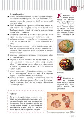 235
§ 21
Воскові техніки:
розпис кольоровим воском – розпис дрібних візерун-
ків перепаленим (чорним) або кольоровим (з дода-
ванням пігментів) воском по білій чи кольоровій
поверхні яйця;
двоколірна писанка – розпис здійснюють розтопле-
ним воском по поверхні сирого яйця. Потім яйце
фарбують, висушують і, нагріваючи віск, стирають
його м’якою тканиною;
крапанка – фрагменти малюнка наносять на яйце
просто накапуванням гарячого воску зі свічки;
змішана техніка – в оздобленні писанок викорис-
товують поєднання двох і більше прийомів роз-
пису;
багатоколірна писанка – візерунки виводять гаря-
чим воском за допомогою спеціального пристрою –
писачка. Лінії наносять одна за одною, в процесі
яйце фарбують;
вощанки – стародавня традиція прикрашання яйця
воском і бісером;
галунки – розпис виконується розтопленим воском
на попередньо пофарбованій в один колір поверхні
яйця. Після цього розписане яйце опускають в оцет
або квас, і в місцях, не покритих воском, яйце стає
майже білим;
розпис шпилькою – віск наносять за допомогою ви-
користання круглої головки шпильки й отримують
штрих із потовщенням на одному кінці;
воскова пластика – з воску виготовляють тоненькі
ниточки та обліплюють ними білі яйця. Потім фар-
бують червоною фарбою, висушують. Нагрівають
і обтирають віск.
Крашанки з’я-
вилися значно
пізніше, ніж писанки.
Яйця варять і фарбують
барвниками. Крашанки
їдять. Писанки ніколи
не варять і не їдять,
«аби не вбивати живу
силу зародка». Їх дару-
ють і зберігають як
оберіг.
Великодня поштова листівка, 1916 р.
Легенда
За однією з версій, перше пасхальне яйце
Марія Магдалина піднесла римському імпе-
раторові Тиберію. Коли вона оголосила про
Воскресіння Христа, імператор сказав, що
це неможливо так само, як і те, що куряче
яйце буде червоним. Після цих слів яйце,
яке він тримав, стало червоного кольору.
Вощанка
Крапанка
Дізнайтеся, чо-
му травлене
оцтом яйце називають
галункою. Чим відріз-
няється писанка від
крашанки?
 