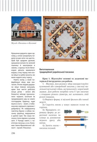 236
Виготовлення
традиційної української писанки
Крок 1. Підготуйте основні та додаткові ма-
теріали й інструменти для роботи.
1. Писачок. Для розпису яйця використовуйте
купований або саморобний писачок у вигляді ма-
ленької металевої лійки, застромленої у дерев’яний
держак. Для роботи потрібно хоча б три писачки
з отворами різного діаметра, які залишають лінії
різної товщини.
1) Виріжте форму зі щільної фольги або тонкої
жерсті.
2) Скрутіть носик у конус навколо голки чи
скріпки.
3) Прикріпіть от-
риману форму до де-
рев’яної палички чи
олівця за допомогою
мідного дроту або
нитки.
4) Загніть носик –
писачок готовий.
Крашанки дарують один од-
ному, у селах шкаралупу ки-
дали на дах хати «на щастя».
Щоб був щедрим урожай,
крашанки катали по зеленій
пшениці й закопували в
землю, а вранці після Вели-
кодня дівчата вмивалися
водою, в яку перед тим кла-
ли яйця та срібні монети, які
мали надати силу і красу.
Навіть колір, у який по-
фарбовані яйця, мав зна-
чення. Літнім людям дарува-
ли яйця темних кольорів,
адже їхнє життя добігало
кінця; дітям – зелені або
блакитні; мóлоді признача-
лися червоні, оскільки їм
продовжувати рід на землі;
господарям будинку, куди
йшли в гості, – жовті, з поба-
жанням хорошого врожаю і
добробуту. Як найдорожчу
пам’ятку брали з собою пи-
санку українці, вирушаючи
в далекі краї. Так наша пи-
санка стала відома в усьому
світі. У Канаді навіть є па-
м’ятник писанці, а в м. Коло-
мия Івано-Франківської об-
ласті – музей «Писанка».
Музей «Писанка» в Коломиї
1 2
3
4
 