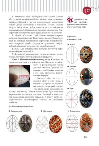 237
§ 21
2. Заготовка яйця. Вибирайте сирі курячі, качині
або гусячі яйця (бажано білі) з міцною шорсткою шка-
ралупою. Промийте чистою водою, протріть поверхню
содою, добре сполосніть і висушіть. Також можете
видути вміст яйця, добре вимити та для зміцнення
шкаралупи на 1/3 заповнити розтопленим воском (па-
рафіном), обертаючи яйце в руках, поки він не застигне.
3. Фарби. Сьогодні здебільшого використовують
анілінові барвники для фарбування вовни. Повертаю-
чись до традицій минувшини, спробуйте використову-
вати природні фарби (відвар із лушпиння цибулі,
дубової, вільхової кори, настою звіробою тощо).
4. Віск. Для виготовлення писанки потрібен нату-
ральний бджолиний віск.
5. Додаткові інструменти: свічка, склянки, голка,
ложки, ганчірки, олівець середньої твердості.
Крок 2. Нанесіть орнаментальну сітку. Символи на
писанках наносять у певні сегменти. Залежно від кіль-
кості й розташування таких
деталей писанки бувають бо-
ковими, з роздільними поясами
і без них, проколені, решіт-
часті й торцеві.
Поставте лікті на стіл і,
взявши яйце в ліву руку, а
олівець – у праву, на вершині
гострішого кінця зробіть хрес-
тик, кінці якого подовжіть по
всьому периметру. Таким чином яйце буде поділене
меридіанами на чотири частини. Виконуйте попереч-
ний поділ яйця, наносячи паралелі. У роботі часто ви-
користовують сантиметрову стрічку та спеціальні
шаблони.
Варіанти нанесення сітки
Дізнайтеся, які
ще природні
фарбники використову-
ють сучасні писанкарі.
Варіанти
нанесення сітки
Хрест
Вісімка
Зірка
ТрикутникиСорококлин Діагональ
 