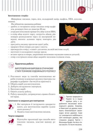 239
§ 21
Виготовлення «голуба»
Матеріали: писанки, тирса, віск, кольоровий папір, надфіль, ПВА, пензлик,
ножиці.
Послідовність виконання роботи:
– зробіть із гострішого кінця писанки отвір надфі-
лем, розширте його до діаметра 30 мм;
– усередині пензликом промастіть яйце клеєм ПВА;
– в отвір яйця всипте тирсу, потрусіть яйцем, рів-
номірно розподіляючи тирсу по внутрішній по-
верхні; висипте залишки тирси; повторіть дію
двічі;
– просушіть писанку протягом однієї доби;
– проріжте бічні отвори для крил і хвоста;
– просвердліть отвір у «спині» для нитки, на якій висітиме голуб;
– виготовте із кольорового паперу крила;
– вставте крила в отвори, закріпивши восковими смужками навколо деталей;
– отвір з гострішого кінця яйця закрийте восковою голівкою птаха.
Гарною традицією в
Україні та в інших
країнах світу є оз-
доблення писанками вели-
коднього дерева. Зокрема,
в Німеччині це дерево нази-
вають Ostereierbaum (вели-
коднє яєчне дерево). Саме
тут знаходиться найбільше в
світі великоднє дерево, яке
створила родина Крісти і
Фолькера Крафт. На його гіл-
ках висить 10 тисяч писанок.
Практична робота
ВИГОТОВЛЕННЯ ВИРОБІВ В ЕТНІЧНОМУ
СТИЛІ ТЕХНІКОЮ ХУДОЖНЬОГО РОЗПИСУ
1. Розгляньте види та способи виготовлення ви-
робів технікою художнього розпису (матеріал па-
раграфа та рубрики «Застосуй на практиці»).
2. Оберіть виріб для виготовлення.
3. Доберіть інструменти і матеріали.
4. Виготовте виріб.
5. Оцініть власну роботу.
6. Роботу виконуйте, дотримуючись правил безпеч-
ної праці.
Запитання та завдання для повторення
1. Які матеріали й інструменти використо-
вують для виготовлення виробів худож-
нього розпису?
2. Назвіть етапи виготовлення писанок.
Творче завдання
Підготуйте презентації про способи виго-
товлення писанок, властиві вашому ре-
гіону.
 