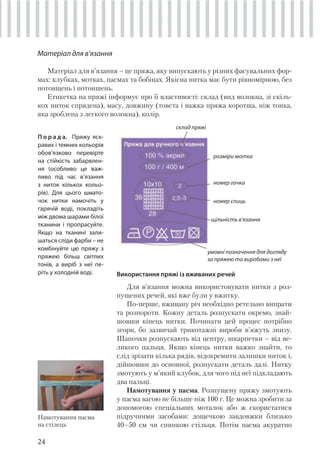 24
Матеріал для в’язання
Матеріал для в’язання – це пряжа, яку випускають у різних фасувальних фор-
мах: клубках, мотках, пасмах та бобінах. Якісна нитка має бути рівномірною, без
потовщень і потоншень.
Етикетка на пряжі інформує про її властивості: склад (вид волокна, зі скіль-
кох ниток спрядена), масу, довжину (товста і важка пряжа коротша, ніж тонка,
яка зроблена з легкого волокна), колір.
Намотування пасма
на стілець
П о р а д а. Пряжу яск-
равих і темних кольорів
обов’язково перевірте
на стійкість забарвлен-
ня (особливо це важ-
ливо під час в’язання
з ниток кількох кольо-
рів). Для цього шмато-
чок нитки намочіть у
гарячій воді, покладіть
між двома шарами білої
тканини і пропрасуйте.
Якщо на тканині зали-
шаться сліди фарби – не
комбінуйте цю пряжу з
пряжею більш світлих
тонів, а виріб з неї пе-
ріть у холодній воді.
склад пряжі
розміри мотка
номер гачка
номер спиць
щільність в’язання
умовні позначення для догляду
за пряжею та виробами з неї
Використання пряжі із вживаних речей
Для в’язання можна використовувати нитки з роз-
пущених речей, які вже були у вжитку.
По-перше, вживану річ необхідно ретельно випрати
та розпороти. Кожну деталь розпускати окремо, знай-
шовши кінець нитки. Починати цей процес потрібно
згори, бо зазвичай трикотажні вироби в’яжуть знизу.
Шапочки розпускають від центру, шкарпетки – від ве-
ликого пальця. Якщо кінець нитки важко знайти, то
слід зрізати кілька рядів, відокремити залишки ниток і,
дійшовши до основної, розпускати деталь далі. Нитку
змотують у м’який клубок, для чого під неї підкладають
два пальці.
Намотування у пасма. Розпущену пряжу змотують
у пасма вагою не більше ніж 100 г. Це можна зробити за
допомогою спеціальних моталок або ж скористатися
підручними засобами: дощечкою завдовжки близько
40–50 см чи спинкою стільця. Потім пасма акуратно
 