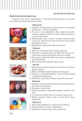 240
ЗАСТОСУЙ НА ПРАКТИЦІ
Варіанти розпису великодніх яєць
Сьогодні існує безліч традиційних і сучасних способів розпису великодніх
яєць. Наведемо приклади деяких із них.
Мармурові
1. Доберіть два барвники, що поєднуються за кольором
(найкраще – світлий і темний).
2. В один з них пофарбуйте яйце. Другий налийте
в миску і додайте кілька столових ложок олії (залеж-
но від об’єму води).
3. Перемішайте воду з олією і занурте один раз яйце
у воду так, щоб зачепити ним якомога більше масних
бульбашок на воді.
4. Промокніть серветкою і дайте висохнути.
Зернівки
1. Нанесіть олівцем на видуте яйце візерунок.
2. Наклейте за допомогою клею ПВА або збитого яєч-
ного білка контури візерунка і просушіть виріб.
3. Послідовно приклейте різні види круп, заповнюючи
вільний простір.
4. Після висихання покрийте яйце лаком.
Листові
1. Прикладіть до яйця зволожені листочки зелені (пет-
рушки, кропу).
2. Щільно обгорніть яйце капроном або марлею.
3. Опустіть у бажаний барвник. У разі потреби варіть
у природному барвнику.
4. Зачекайте, доки яйце висохне, і видаліть листочки.
Шовкові
1. Відріжте клаптик шовку бажаного кольору або вико-
ристайте старі краватки.
2. Загорніть у нього яйце.
3. Поверх загорніть у марлю або капрон і закріпіть нит-
кою.
4. У каструлю налийте воду і 3 столових ложки оцту.
5. Варіть загорнуті яйця у воді з оцтом 20 хв після
закипання.
Градієнтні
1. Підготуйте фарбники у склянках (1/4 об’єму).
2. Занурте яйця у склянку з барвником.
3. Доливайте потрохи води через деякий час.
 