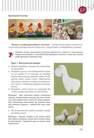 241
§ 21
Ґрунтований текстиль
Лялька у техніці ґрунтованого текстилю – декоративний виріб, для виготов-
лення якого використовують проклеєну, заґрунтовану і розфарбовану тканину.
Перевага техніки ґрунтованого текстилю виявляється у простоті її застосування:
іграшку виготовляють зі звичайної білої бавовняної тканини, а потім вже готовий
виріб ґрунтують у бажаний колір.
Крок 1. Виготовлення іграшки
1. Оберіть викрійку іграшки або намалюйте
її самостійно.
2. Розкроїть деталі з білої бавовняної ткани-
ни та зшийте їх по контуру на швейній
машині (регулятор довжини стібка 2) або
вручну швом «назад голку». Обов’язково
при цьому залишіть отвори для вивертан-
ня «чохла» і набивання іграшки наповню-
вачем!
3. Виверніть зшиті деталі на лицьовий бік
і через отвори наповніть їх синтепоном.
П о р а д а . Щоб полегшити процес наповнення
іграшки, використовуйте палички для суші («китай-
ські») або довгий пінцет. Синтепон краще відщипу-
вати маленькими шматочками від основної маси,
щоб уникнути грудочок і нерівностей після наби-
вання.
4. Після наповнення охайно зашийте отвори
потайним швом.
П о р а д а . Іграшки, створені в цій техніці, мають
бути щільно наповнені, інакше при стисканні виро-
бу ґрунтований і барвистий шар на тканині може
потріскатися.
 