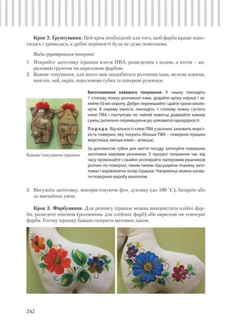242
Крок 2. Ґрунтування. Цей крок необхідний для того, щоб фарба краще нано-
силась і трималась, а дрібні нерівності були не дуже помітними.
Види ґрунтування поверхні:
1. Покрийте заготовку іграшки клеєм ПВА, розведеним з водою, а потім – ак-
риловим ґрунтом чи акриловою фарбою.
2. Кавове тонування, для якого вам знадобиться розчинна кава, мелена кориця,
ванілін, чай, окріп, поролонова губка та паперові рушники.
Кавове тонування іграшки
Виготовлення кавового тонування. У чашку покладіть
1 столову ложку розчинної кави, додайте щіпку кориці і за-
лийте 50 мл окропу. Добре перемішайте і дайте трохи охоло-
нути. В окрему ємність покладіть 1 столову ложку густого
клею ПВА і поступово по чайній ложечці додавайте кавову
суміш, ретельно перемішуючи до цілковитої однорідності.
П о р а д а. Від кількості клею ПВА у розчині залежить жорст-
кість поверхні, яку тонують (більше ПВА – поверхня іграшки
жорсткіша, менше клею – м’якіша).
За допомогою губки для миття посуду затонуйте поверхню
заготовки кавовим розчином. У процесі тонування час від
часу промокайте і охайно розтирайте паперовим рушником
розчин по поверхні, таким чином підсушуючи тканину заго-
товки і вирівнюючи колір іграшки. Наприкінці можна натер-
ти поверхню виробу ваніліном.
3. Висушіть заготовку, використовуючи фен, духовку (до 100 °С), батарею або
за звичайних умов.
Крок 3. Фарбування. Для розпису іграшок можна використати олійні фар-
би, розведені піненом (розчинник для олійних фарб) або акрилові чи темперні
фарби. Готову іграшку бажано покрити матовим лаком.
 