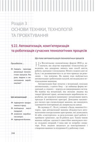244
Розділ 3
ОСНОВИ ТЕХНІКИ, ТЕХНОЛОГІЙ
ТА ПРОЕКТУВАННЯ
§22. Автоматизація, комп’ютеризація
та роботизація сучасних технологічних процесів
Пригадайте…
Наведіть приклади
механізації техноло-
гічних процесів. Яка
роль людини в ме-
ханізованих вироб-
ництвах?
Що таке автоматизація технологічних процесів
На Всесвітньому економічному форумі 2016 р. за-
значали, що людство переживає технологічну ре-
волюцію, яка докорінно змінить наш спосіб життя,
роботи, навчання і спілкування. Нічого схожого досі не
було, і як розвиватиметься та до чого приведе ця рево-
люція – теж невідомо. На наших очах відбувається
автоматизація і роботизація галузей, які видавалися не-
підвладними машинам.
Автоматизація бере початок у механізації, оскільки
автоматизація, з одного боку – це найвища форма ме-
ханізації, а з іншого – перехід до самокерованих систем.
На відміну від механізації, яка звільняє людину від
тяжкої фізичної праці, автоматизація виробництва пе-
редбачає, що керувати машинами і механізмами мають
прилади й автоматичні пристрої. Донедавна насампе-
ред ішлося про спеціалізовані машини, що виконують
одноманітні повторювані дії, наприклад на заводі.
Як зауважує C. Ліллі у книжці «Люди, машини й іс-
торія», при автоматизації машина обладнується авто-
матичними контрольними пристроями, які дозволяють
їй ніби «спостерігати» за результатами своєї роботи і
приймати «рішення», що їй робити далі. Таким чином
машина набуває здатності самостійно виконувати низ-
ку складних операцій. І вона вже не потребує опера-
тора. Роль людини зводиться до конструювання і
створення машини та підтримки її у робочому стані.
Цілі автоматизації:
підвищення продук-
тивності праці;
поліпшення якості
продукції;
зниження виробни-
чих витрат;
підвищення безпеки.
 