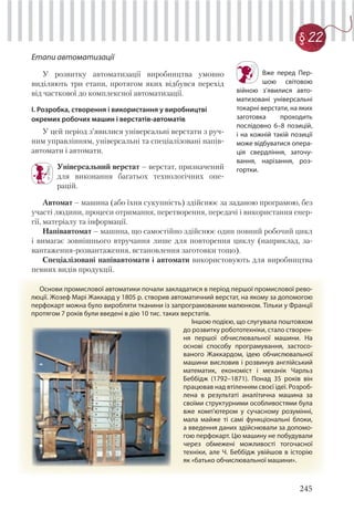 245
Етапи автоматизації
У розвитку автоматизації виробництва умовно
виділяють три етапи, протягом яких відбувся перехід
від часткової до комплексної автоматизації.
І. Розробка, створення і використання у виробництві
окремих робочих машин і верстатів-автоматів
У цей період з’явилися універсальні верстати з руч-
ним управлінням, універсальні та спеціалізовані напів-
автомати і автомати.
Універсальний верстат – верстат, призначений
для виконання багатьох технологічних опе-
рацій.
Автомат – машина (або їхня сукупність) здійснює за заданою програмою, без
участі людини, процеси отримання, перетворення, передачі і використання енер-
гії, матеріалу та інформації.
Напівавтомат – машина, що самостійно здійснює один повний робочий цикл
і вимагає зовнішнього втручання лише для повторення циклу (наприклад, за-
вантаження-розвантаження, встановлення заготовки тощо).
Спеціалізовані напівавтомати і автомати використовують для виробництва
певних видів продукції.
Вже перед Пер-
шою світовою
війною з’явилися авто-
матизовані універсальні
токарні верстати, на яких
заготовка проходить
послідовно 6–8 позицій,
і на кожній такій позиції
може відбуватися опера-
ція свердління, заточу-
вання, нарізання, роз-
гортки.
Основи промислової автоматики почали закладатися в період першої промислової рево-
люції. Жозеф Марі Жаккард у 1805 р. створив автоматичний верстат, на якому за допомогою
перфокарт можна було виробляти тканини із запрограмованим малюнком. Тільки у Франції
протягом 7 років були введені в дію 10 тис. таких верстатів.
Іншою подією, що слугувала поштовхом
до розвитку робототехніки, стало створен-
ня першої обчислювальної машини. На
основі способу програмування, застосо-
ваного Жаккардом, ідею обчислювальної
машини висловив і розвинув англійський
математик, економіст і механік Чарльз
Беббідж (1792–1871). Понад 35 років він
працював над втіленням своєї ідеї. Розроб-
лена в результаті аналітична машина за
своїми структурними особливостями була
вже комп'ютером у сучасному розумінні,
мала майже ті самі функціональні блоки,
а введення даних здійснювали за допомо-
гою перфокарт. Цю машину не побудували
через обмежені можливості тогочасної
техніки, але Ч. Беббідж увійшов в історію
як «батько обчислювальної машини».
§ 22
 