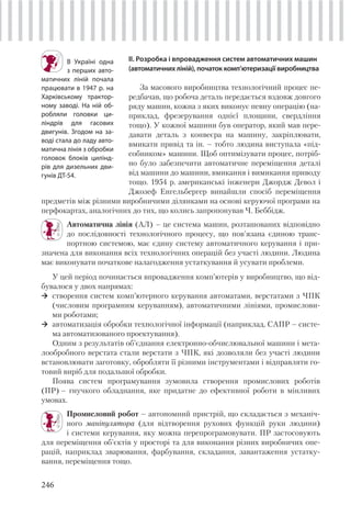 246
ІІ. Розробка і впровадження систем автоматичних машин
(автоматичних ліній), початок комп’ютеризації виробництва
За масового виробництва технологічний процес пе-
редбачав, що робоча деталь передається вздовж довгого
ряду машин, кожна з яких виконує певну операцію (на-
приклад, фрезерування однієї площини, свердління
тощо). У кожної машини був оператор, який мав пере-
давати деталь з конвеєра на машину, закріплювати,
вмикати привід та ін. – тобто людина виступала «під-
собником» машини. Щоб оптимізувати процес, потріб-
но було забезпечити автоматичне переміщення деталі
від машини до машини, вмикання і вимикання приводу
тощо. 1954 р. американські інженери Джордж Девол і
Джозеф Енгельбергер винайшли спосіб переміщення
В Україні одна
з перших авто-
матичних ліній почала
працювати в 1947 р. на
Харківському трактор-
ному заводі. На ній об-
робляли головки ци-
ліндрів для гасових
двигунів. Згодом на за-
воді стала до ладу авто-
матична лінія з обробки
головок блоків цилінд-
рів для дизельних дви-
гунів ДТ-54.
предметів між різними виробничими ділянками на основі керуючої програми на
перфокартах, аналогічних до тих, що колись запропонував Ч. Беббідж.
Автоматична лінія (АЛ) – це система машин, розташованих відповідно
до послідовності технологічного процесу, що пов'язана єдиною транс-
портною системою, має єдину систему автоматичного керування і при-
значена для виконання всіх технологічних операцій без участі людини. Людина
має виконувати початкове налагодження устаткування й усувати проблеми.
У цей період починається впровадження комп’ютерів у виробництво, що від-
бувалося у двох напрямах:
створення систем комп’ютерного керування автоматами, верстатами з ЧПК
(числовим програмним керуванням), автоматичними лініями, промислови-
ми роботами;
автоматизація обробки технологічної інформації (наприклад, САПР – систе-
ма автоматизованого проектування).
Одним з результатів об’єднання електронно-обчислювальної машини і мета-
лообробного верстата стали верстати з ЧПК, які дозволяли без участі людини
встановлювати заготовку, обробляти її різними інструментами і відправляти го-
товий виріб для подальшої обробки.
Поява систем програмування зумовила створення промислових роботів
(ПР) – гнучкого обладнання, яке придатне до ефективної роботи в мінливих
умовах.
Промисловий робот – автономний пристрій, що складається з механіч-
ного маніпулятора (для відтворення рухових функцій руки людини)
і системи керування, яку можна перепрограмовувати. ПР застосовують
для переміщення об'єктів у просторі та для виконання різних виробничих опе-
рацій, наприклад зварювання, фарбування, складання, завантаження устатку-
вання, переміщення тощо.
 