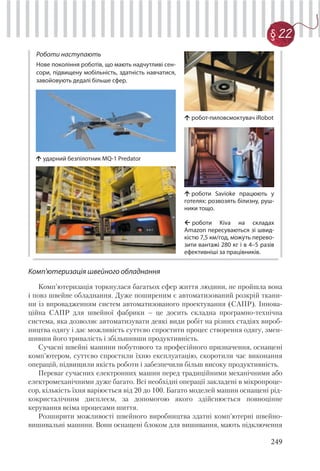 249
§ 22
Комп'ютеризація швейного обладнання
Комп'ютеризація торкнулася багатьох сфер життя людини, не пройшла вона
і повз швейне обладнання. Дуже поширеним є автоматизований розкрій ткани-
ни із впровадженням систем автоматизованого проектування (САПР). Іннова-
ційна САПР для швейної фабрики – це досить складна програмно-технічна
система, яка дозволяє автоматизувати деякі види робіт на різних стадіях вироб-
ництва одягу і дає можливість суттєво спростити процес створення одягу, змен-
шивши його тривалість і збільшивши продуктивність.
Сучасні швейні машини побутового та професійного призначення, оснащені
комп'ютером, суттєво спростили їхню експлуатацію, скоротили час виконання
операцій, підвищили якість роботи і забезпечили більш високу продуктивність.
Переваг сучасних електронних машин перед традиційними механічними або
електромеханічними дуже багато. Всі необхідні операції закладені в мікропроце-
сор, кількість їхня варіюється від 20 до 100. Багато моделей машин оснащені рід-
кокристалічним дисплеєм, за допомогою якого здійснюється повноцінне
керування всіма процесами шиття.
Розширити можливості швейного виробництва здатні комп'ютерні швейно-
вишивальні машини. Вони оснащені блоком для вишивання, мають підключення
Роботи наступають
Нове покоління роботів, що мають надчутливі сен-
сори, підвищену мобільність, здатність навчатися,
завойовують дедалі більше сфер.
ударний безпілотник MQ-1 Predator
роботи Kiva на складах
Amazon пересуваються зі швид-
кістю 7,5 км/год, можуть перево-
зити вантажі 280 кг і в 4–5 разів
ефективніші за працівників.
роботи Savioke працюють у
готелях: розвозять білизну, руш-
ники тощо.
робот-пиловсмоктувач iRobot
 