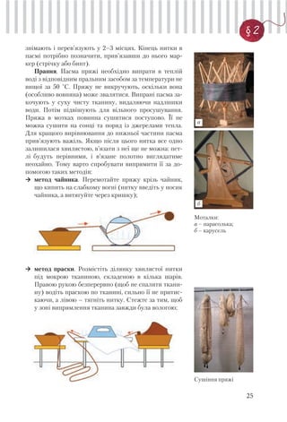 25
§ 2
Моталки:
а – парасолька;
б – карусель
Сушіння пряжі
знімають і перев’язують у 2–3 місцях. Кінець нитки в
пасмі потрібно позначити, прив’язавши до нього мар-
кер (стрічку або бинт).
Прання. Пасма пряжі необхідно випрати в теплій
воді з відповідним пральним засобом за температури не
вищої за 50 °С. Пряжу не викручують, оскільки вона
(особливо вовняна) може звалятися. Випрані пасма за-
кочують у суху чисту тканину, видаляючи надлишки
води. Потім підвішують для вільного просушування.
Пряжа в мотках повинна сушитися поступово. Її не
можна сушити на сонці та поряд із джерелами тепла.
Для кращого вирівнювання до нижньої частини пасма
прив’язують важіль. Якщо після цього нитка все одно
залишилася хвилястою, в’язати з неї ще не можна: пет-
лі будуть нерівними, і в’язане полотно виглядатиме
неохайно. Тому варто спробувати випрямити її за до-
помогою таких методів:
метод чайника. Перемотайте пряжу крізь чайник,
що кипить на слабкому вогні (нитку введіть у носик
чайника, а витягуйте через кришку);
метод праски. Розмістіть ділянку хвилястої нитки
під мокрою тканиною, складеною в кілька шарів.
Правою рукою безперервно (щоб не спалити ткани-
ну) водіть праскою по тканині, сильно її не притис-
каючи, а лівою – тягніть нитку. Стежте за тим, щоб
у зоні випрямлення тканина завжди була вологою;
а
б
 