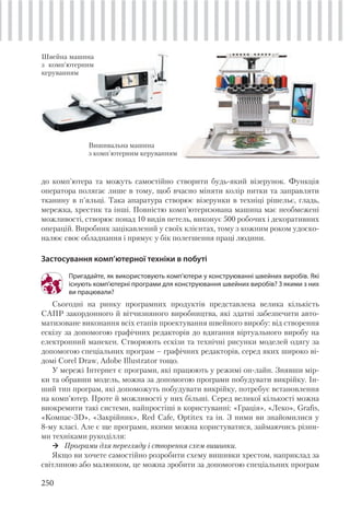 250
Вишивальна машина
з комп'ютерним керуванням
до комп'ютера та можуть самостійно створити будь-який візерунок. Функція
оператора полягає лише в тому, щоб вчасно міняти колір нитки та заправляти
тканину в п'яльці. Така апаратура створює візерунки в техніці рішельє, гладь,
мережка, хрестик та інші. Повністю комп'ютеризована машина має необмежені
можливості, створює понад 10 видів петель, виконує 500 робочих і декоративних
операцій. Виробник зацікавлений у своїх клієнтах, тому з кожним роком удоско-
налює своє обладнання і прямує у бік полегшення праці людини.
Застосування комп’ютерної техніки в побуті
Пригадайте, як використовують комп’ютери у конструюванні швейних виробів. Які
існують комп’ютерні програми для конструювання швейних виробів? З якими з них
ви працювали?
Сьогодні на ринку програмних продуктів представлена велика кількість
САПР закордонного й вітчизняного виробництва, які здатні забезпечити авто-
матизоване виконання всіх етапів проектування швейного виробу: від створення
ескізу за допомогою графічних редакторів до вдягання віртуального виробу на
електронний манекен. Створюють ескізи та технічні рисунки моделей одягу за
допомогою спеціальних програм – графічних редакторів, серед яких широко ві-
домі Corel Draw, Adobe Illustrator тощо.
У мережі Інтернет є програми, які працюють у режимі он-лайн. Знявши мір-
ки та обравши модель, можна за допомогою програми побудувати викрійку. Ін-
ший тип програм, які допоможуть побудувати викрійку, потребує встановлення
на комп’ютер. Проте й можливості у них більші. Серед великої кількості можна
виокремити такі системи, найпростіші в користуванні: «Грація», «Леко», Grafis,
«Компас-3D», «Закрійник», Red Cafe, Optitex та ін. З ними ви знайомилися у
8-му класі. Але є ще програми, якими можна користуватися, займаючись різни-
ми техніками рукоділля:
Програми для перегляду і створення схем вишивки.
Якщо ви хочете самостійно розробити схему вишивки хрестом, наприклад за
світлиною або малюнком, це можна зробити за допомогою спеціальних програм
Швейна машина
з комп'ютерним
керуванням
 