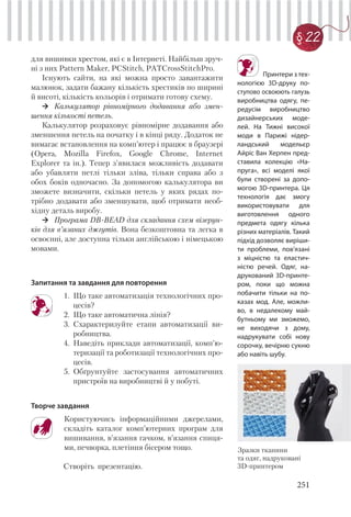 251
§ 22
для вишивки хрестом, які є в Інтернеті. Найбільш зруч-
ні з них Pattern Maker, PCStitch, PATCrossStitchPro.
Існують сайти, на які можна просто завантажити
малюнок, задати бажану кількість хрестиків по ширині
й висоті, кількість кольорів і отримати готову схему.
Калькулятор рівномірного додавання або змен-
шення кількості петель.
Калькулятор розраховує рівномірне додавання або
зменшення петель на початку і в кінці ряду. Додаток не
вимагає встановлення на комп’ютер і працює в браузері
(Opera, Mozilla Firefox, Google Chrome, Internet
Explorer та ін.). Тепер з'явилася можливість додавати
або убавляти петлі тільки зліва, тільки справа або з
обох боків одночасно. За допомогою калькулятора ви
зможете визначити, скільки петель у яких рядах по-
трібно додавати або зменшувати, щоб отримати необ-
хідну деталь виробу.
Програма DB-BEAD для складання схем візерун-
ків для в’язаних джгутів. Вона безкоштовна та легка в
освоєнні, але доступна тільки англійською і німецькою
мовами.
Запитання та завдання для повторення
1. Що таке автоматизація технологічних про-
цесів?
2. Що таке автоматична лінія?
3. Схарактеризуйте етапи автоматизації ви-
робництва.
4. Наведіть приклади автоматизації, комп’ю-
теризації та роботизації технологічних про-
цесів.
5. Обґрунтуйте застосування автоматичних
пристроїв на виробництві й у побуті.
Творче завдання
Користуючись інформаційними джерелами,
складіть каталог комп’ютерних програм для
вишивання, в’язання гачком, в’язання спиця-
ми, печворка, плетіння бісером тощо.
Створіть презентацію.
Зразки тканини
та одяг, надруковані
3D-принтером
Принтери з тех-
нологією 3D-друку по-
ступово освоюють галузь
виробництва одягу, пе-
редусім виробництво
дизайнерських моде-
лей. На Тижні високої
моди в Парижі нідер-
ландський модельєр
Айріс Ван Херпен пред-
ставила колекцію «На-
пруга», всі моделі якої
були створені за допо-
могою 3D-принтера. Ця
технологія дає змогу
використовувати для
виготовлення одного
предмета одягу кілька
різних матеріалів. Такий
підхід дозволяє виріши-
ти проблеми, пов'язані
з міцністю та еластич-
ністю речей. Одяг, на-
друкований 3D-принте-
ром, поки що можна
побачити тільки на по-
казах мод. Але, можли-
во, в недалекому май-
бутньому ми зможемо,
не виходячи з дому,
надрукувати собі нову
сорочку, вечірню сукню
або навіть шубу.
 