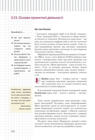 252
§23. Основи проектної діяльності
Що таке біоніка
Засновник корпорації Apple Стів Джобс стверджу-
вав: «Інновації ХХІ ст. з’являться зі сфери перети-
ну біології та технології. Починається нова епоха – так
само, як починалася цифрова доба в той час, коли мені
було стільки ж років, скільки моєму синові». Саме та-
кою інноваційною наукою, яка досліджує дивовижні
функції живих організмів і застосовує їх для створення
технологій та речей, є біоніка.
Офіційним народженням біоніки вважають 13 верес-
ня 1960 р., коли у місті Дайтоні (США) відбувся сим-
позіум з використання знань про живі організми для
вдосконалення технічних систем. Гаслом біоніки у тех-
ніці став вислів: «Живі прототипи – ключ до нової тех-
ніки!». Утім, за великим рахунком, біоніку можна
вважати найдавнішою наукою, адже людина завжди –
свідомо чи несвідомо – наслідувала природу, вчилася
у неї.
Біоніка (грец. bion – комірка життя) – наука
про створення пристроїв, приладів, механізмів
або технологій, ідея та основні елементи яких
запозичуються із живої природи.
В англомовній літературі більше поширений термін
біоміметика (грец. bios – життя і mimesis – насліду-
вання).
Чому вчених приваблюють живі організми і при-
родні конструкції? По-перше, вони енергоефективні.
Живі організми здатні до життєдіяльності за спожи-
вання мінімальної кількості енергії, що пояснюється
унікальним метаболізмом тварин і обміном енергією
між різними формами життя. Запозичуючи у природи
інженерні рішення, можна істотно підвищити енерго-
ефективність сучасних технологій.
По-друге, вони якісні. Наприклад, матеріал оленя-
чого рогу значно міцніший від найкращих зразків кера-
мічного композиту, які вдається розробити людям.
Пригадайте…
Що таке проекту-
вання?
Які методи викорис-
товують під час
створення нових
речей?
Як ви розумієте тер-
мін «біоформа» у
проектуванні і виго-
товленні речей?
Як біоформи можна
використовувати у
проектуванні ви-
робів?
Біоміметика відкриває
нову епоху, засновану
не на тому, що ми може-
мо взяти у природи, а
на тому, чого ми може-
мо вчитися у неї.
Жанін Баню,
біолог і еколог
 