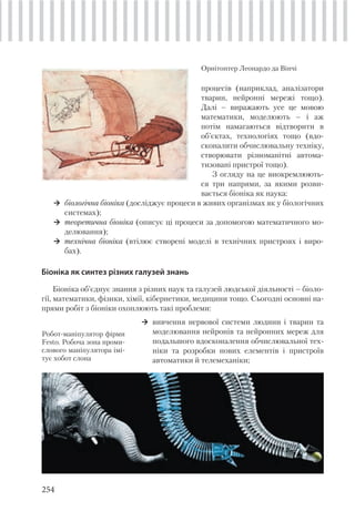 254
процесів (наприклад, аналізатори
тварин, нейронні мережі тощо).
Далі – виражають усе це мовою
математики, моделюють – і аж
потім намагаються відтворити в
об’єктах, технологіях тощо (вдо-
сконалити обчислювальну техніку,
створювати різноманітні автома-
тизовані пристрої тощо).
З огляду на це виокремлюють-
ся три напрями, за якими розви-
вається біоніка як наука:
біологічна біоніка (досліджує процеси в живих організмах як у біологічних
системах);
теоретична біоніка (описує ці процеси за допомогою математичного мо-
делювання);
технічна біоніка (втілює створені моделі в технічних пристроях і виро-
бах).
Біоніка як синтез різних галузей знань
Біоніка об’єднує знання з різних наук та галузей людської діяльності – біоло-
гії, математики, фізики, хімії, кібернетики, медицини тощо. Сьогодні основні на-
прями робіт з біоніки охоплюють такі проблеми:
Орнітоптер Леонардо да Вінчі
Робот-маніпулятор фірми
Festo. Робоча зона проми-
слового маніпулятора імі-
тує хобот слона
вивчення нервової системи людини і тварин та
моделювання нейронів та нейронних мереж для
подальшого вдосконалення обчислювальної тех-
ніки та розробки нових елементів і пристроїв
автоматики й телемеханіки;
 