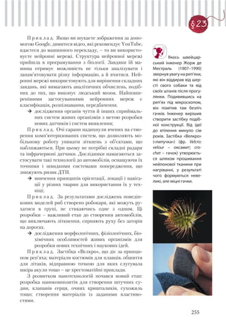 255
§ 23
П р и к л а д. Якщо ви шукаєте зображення за допо-
могою Google, дивитеся відео, які рекомендує YouTube,
вдаєтеся до машинного перекладу, – то ви використо-
вуєте нейронні мережі. Структура нейронної мережі
прийшла в програмування з біології. Завдяки їй ма-
шина отримує можливість не тільки аналізувати і
запам’ятовувати різну інформацію, а й вчитися. Ней-
ронні мережі використовують для вирішення складних
завдань, які вимагають аналітичних обчислень, подіб-
них до тих, що виконує людський мозок. Найпоши-
ренішими застосуваннями нейронних мереж є
класифікація, розпізнавання, передбачення.
дослідження органів чуття й інших сприймаль-
них систем живих організмів з метою розробки
нових датчиків і систем виявлення;
П р и к л а д. Очі сарани надихнули вчених на ство-
рення комп’ютеризованих систем, що дозволяють мо-
більному роботу уникати зіткнень з об’єктами, що
наближаються. При цьому не потрібні складні радари
та інфрачервоні датчики. Дослідники намагаються за-
стосувати такі технології до автомобілів, оснащуючи їх
точними і швидкими системами попередження, що
знижують ризик ДТП.
вивчення принципів орієнтації, локації і навіга-
ції у різних тварин для використання їх у тех-
ніці;
П р и к л а д. За результатами досліджень поведін-
кових моделей риб створено робокари, які можуть ру-
хатися в групі, не стикаючись одне з одним. Ці
розробки – важливий етап до створення автомобілів,
що виключають зіткнення, сприяють руху без заторів
на дорогах.
дослідження морфологічних, фізіологічних, біо-
хімічних особливостей живих організмів для
розробки нових технічних і наукових ідей.
П р и к л а д. Застібка «Велкро», що діє за принци-
пом реп’яха; матеріали костюмів для плавців, обшиття
для літаків, відправною точкою для яких слугувала
шкіра акули тощо – це хрестоматійні приклади.
З розвитком нанотехнологій почався новий етап:
розробка нанокомпозитів для створення штучних су-
дин, клапанів серця, очних кришталиків, сухожиль
тощо; створення матеріалів із заданими властиво-
стями.
Якось швейцар-
ський інженер Жорж де
Местраль (1907–1990)
звернув увагу на реп’яхи,
які він віддирав від шер-
сті свого собаки та від
своїх штанів після прогу-
лянки. Подивившись на
реп’ях під мікроскопом,
він помітив там безліч
гачків. Інженер вирішив
створити застібку подіб-
ної конструкції. Від ідеї
до втілення минуло сім
років. Застібка «Велкро»
(«липучка») (фр. Velcro:
velour – оксамит; cro-
chet – гачок) утворюєть-
ся шляхом прошивання
нейлонової тканини при
нагріванні, у результаті
чого формуються неве-
ликі, але міцні гачки.
 