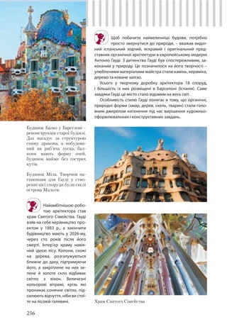 256
Щоб побачити найвеличніші будови, потрібно
просто звернутися до природи, – вважав видат-
ний іспанський зодчий, яскравий і оригінальний пред-
ставник органічної архітектури в європейському модерні
Антоніо Гауді. З дитинства Гауді був спостережливим, за-
коханим у природу. Це позначилося на його творчості –
улюбленими матеріалами майстра стали камінь, кераміка,
дерево та коване залізо.
Усього у творчому доробку архітектора 18 споруд,
і більшість із них розміщені в Барселоні (Іспанія). Саме
завдяки Гауді це місто стало відомим на весь світ.
Особливість стилю Гауді полягає в тому, що органічні,
природні форми (хмар, дерев, скель, тварин) стали голо-
вним джерелом натхнення під час вирішення художньо-
оформлювальних і конструктивних завдань.
Будинок Бальо у Барселоні –
реконструкція старої будівлі.
Дах нагадує за структурою
спину дракона, а побудова-
ний як риб’яча луска, бал-
кони мають форму очей,
будинок майже без гострих
кутів.
Будинок Міла. Творчим на-
тхненням для Гауді у ство-
ренні цієї споруди були скелі
острова Мальти.
Храм Святого Сімейства
Найамбітнішою робо-
тою архітектора став
храм Святого Сімейства. Гауді
взяв на себе керівництво про-
ектом у 1883 р., а закінчити
будівництво мають у 2026-му,
через сто років після його
смерті. Інтер’єр храму навія-
ний ідеєю лісу. Колони, схожі
на дерева, розгалужуються
ближче до даху, підтримуючи
його, а закріплене на них зе-
лене й золоте скло відбиває
світло з вікон. Величезні
кольорові вітражі, крізь які
проникає сонячне світло, під-
силюють відчуття, ніби ви стої-
те на лісовій галявині.
 