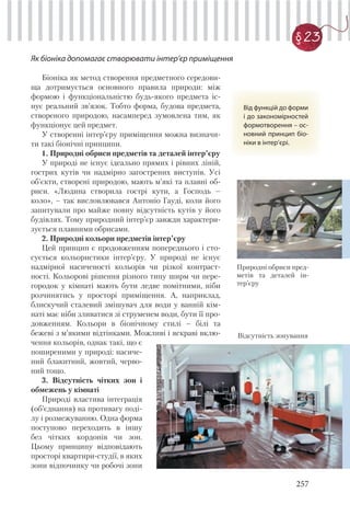 257
§ 23
Як біоніка допомагає створювати інтер’єр приміщення
Від функцій до форми
і до закономірностей
формотворення – ос-
новний принцип біо-
ніки в інтер’єрі.
Природні обриси пред-
метів та деталей ін-
тер’єру
Біоніка як метод створення предметного середови-
ща дотримується основного правила природи: між
формою і функціональністю будь-якого предмета іс-
нує реальний зв’язок. Тобто форма, будова предмета,
створеного природою, насамперед зумовлена тим, як
функціонує цей предмет.
У створенні інтер’єру приміщення можна визначи-
ти такі біонічні принципи.
1. Природні обриси предметів та деталей інтер’єру
У природі не існує ідеально прямих і рівних ліній,
гострих кутів чи надмірно загострених виступів. Усі
об’єкти, створені природою, мають м’які та плавні об-
риси. «Людина створила гострі кути, а Господь –
коло», – так висловлювався Антоніо Гауді, коли його
запитували про майже повну відсутність кутів у його
будівлях. Тому природний інтер’єр завжди характери-
зується плавними обрисами.
2. Природні кольори предметів інтер’єру
Цей принцип є продовженням попереднього і сто-
сується кольористики інтер’єру. У природі не існує
надмірної насиченості кольорів чи різкої контраст-
ності. Кольорові рішення різного типу ширм чи пере-
городок у кімнаті мають бути ледве помітними, ніби
розчинятись у просторі приміщення. А, наприклад,
блискучий сталевий змішувач для води у ванній кім-
наті має ніби зливатися зі струменем води, бути її про-
довженням. Кольори в біонічному стилі – білі та
бежеві з м’якими відтінками. Можливі і яскраві вклю-
чення кольорів, однак такі, що є
поширеними у природі: насиче-
ний блакитний, жовтий, черво-
ний тощо.
3. Відсутність чітких зон і
обмежень у кімнаті
Природі властива інтеграція
(об’єднання) на противагу поді-
лу і розмежуванню. Одна форма
поступово переходить в іншу
без чітких кордонів чи зон.
Цьому принципу відповідають
просторі квартири-студії, в яких
зони відпочинку чи робочі зони
Відсутність зонування
 