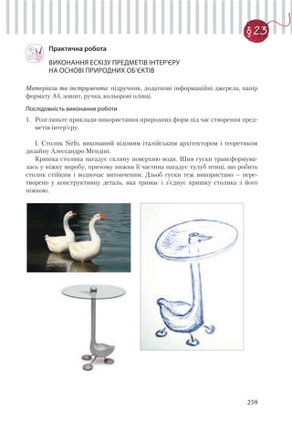259
§ 23
Практична робота
ВИКОНАННЯ ЕСКІЗУ ПРЕДМЕТІВ ІНТЕР’ЄРУ
НА ОСНОВІ ПРИРОДНИХ ОБ’ЄКТІВ
Матеріали та інструменти: підручник, додаткові інформаційні джерела, папір
формату А4, зошит, ручка, кольорові олівці.
Послідовність виконання роботи
1. Розгляньте приклади використання природних форм під час створення пред-
метів інтер’єру.
І. Столик Sirfo, виконаний відомим італійським архітектором і теоретиком
дизайну Алессандро Мендіні.
Кришка столика нагадує скляну поверхню води. Шия гуски трансформува-
лась у ніжку виробу, причому нижня її частина нагадує тулуб птиці, що робить
столик стійким і водночас витонченим. Дзьоб гуски теж використано – пере-
творено у конструктивну деталь, яка тримає і з’єднує кришку столика з його
ніжкою.
 
