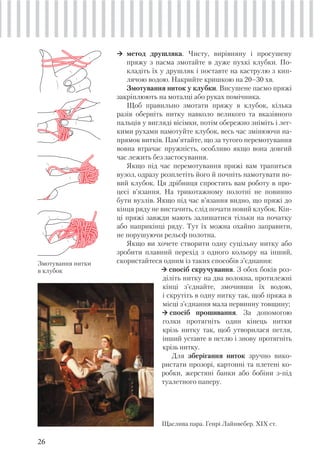 26
метод друшляка. Чисту, вирівняну і просушену
пряжу з пасма змотайте в дуже пухкі клубки. По-
кладіть їх у друшляк і поставте на каструлю з кип-
лячою водою. Накрийте кришкою на 20–30 хв.
Змотування ниток у клубки. Висушене пасмо пряжі
закріплюють на моталці або руках помічника.
Щоб правильно змотати пряжу в клубок, кілька
разів оберніть нитку навколо великого та вказівного
пальців у вигляді вісімки, потім обережно зніміть і лег-
кими рухами намотуйте клубок, весь час змінюючи на-
прямок витків. Пам’ятайте, що за тугого перемотування
вовна втрачає пружність, особливо якщо вона довгий
час лежить без застосування.
Якщо під час перемотування пряжі вам трапиться
вузол, одразу розплетіть його й почніть намотувати но-
вий клубок. Ця дрібниця спростить вам роботу в про-
цесі в’язання. На трикотажному полотні не повинно
бути вузлів. Якщо під час в’язання видно, що пряжі до
кінця ряду не вистачить, слід почати новий клубок. Кін-
ці пряжі завжди мають залишатися тільки на початку
або наприкінці ряду. Тут їх можна охайно заправити,
не порушуючи рельєф полотна.
Якщо ви хочете створити одну суцільну нитку або
зробити плавний перехід з одного кольору на інший,
скористайтеся одним із таких способів з’єднання:
спосіб скручування. З обох боків роз-
діліть нитку на два волокна, протилежні
кінці з’єднайте, змочивши їх водою,
і скрутіть в одну нитку так, щоб пряжа в
місці з’єднання мала первинну товщину;
спосіб прошивання. За допомогою
голки протягніть один кінець нитки
крізь нитку так, щоб утворилася петля,
інший уставте в петлю і знову протягніть
крізь нитку.
Для зберігання ниток зручно вико-
ристати прозорі, картонні та плетені ко-
робки, жерстяні банки або бобіни з-під
туалетного паперу.
Щаслива пара. Генрі Лайнвебер. ХІХ ст.
Змотування нитки
в клубок
 