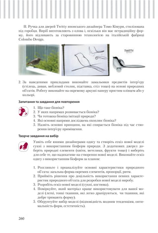 260
ІІ. Ручка для дверей Twitty японського дизайнера Томо Кімури, стилізована
під горобця. Виріб виготовляють з олова і, оскільки він має нетрадиційну фор-
му, його відливають за старовинною технологією на італійській фабриці
Colombo Design.
2. За наведеними прикладами виконайте замальовки предметів інтер’єру
(стілець, диван, меблевий столик, підставка, стіл тощо) на основі природних
об’єктів. Роботу виконайте на окремому аркуші паперу простим олівцем або у
кольорі.
Запитання та завдання для повторення
1. Що таке біоніка?
2. У яких напрямах розвивається біоніка?
3. Чи тотожна біоніка імітації природи?
4. Які основні напрями досліджень охоплює біоніка?
5. Назвіть основні принципи, на які спирається біоніка під час ство-
рення інтер’єру приміщення.
Творче завдання на вибір
Уявіть себе юними дизайнерами одягу та створіть ескіз нової моделі
сукні з використанням біоформ природи. З додаткових джерел до-
беріть природні елементи (квіти, метелики, фрукти тощо) і виберіть
для себе те, що надихатиме на створення нової моделі. Виконайте ескіз
одягу з використанням біоформ за планом:
1. Розгляньте і проаналізуйте основні характеристики природного
об'єкта: загальна форма окремих елементів, пропорції, ритм.
2. Прийміть рішення про доцільність використання певних характе-
ристик природного об'єкта для розробки нової моделі виробу.
3. Розробіть ескіз нової моделі (сукні, костюма).
4. Поміркуйте, який матеріал краще використовувати для вашої мо-
делі (легкі, тонкі тканини, які легко драпіруються, чи тканини, які
добре тримають форму).
5. Обґрунтуйте вибір моделі (відповідність модним тенденціям, опти-
мальність форм, естетичність).
 
