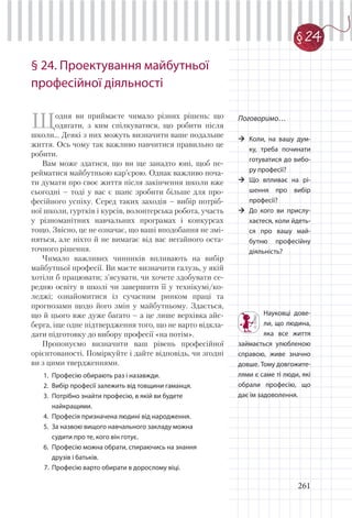 261
§ 24. Проектування майбутньої
професійної діяльності
Щодня ви приймаєте чимало різних рішень: що
одягати, з ким спілкуватися, що робити після
школи… Деякі з них можуть визначити ваше подальше
життя. Ось чому так важливо навчитися правильно це
робити.
Вам може здатися, що ви ще занадто юні, щоб пе-
рейматися майбутньою кар’єрою. Однак важливо поча-
ти думати про своє життя після закінчення школи вже
сьогодні – тоді у вас є шанс зробити більше для про-
фесійного успіху. Серед таких заходів – вибір потріб-
ної школи, гуртків і курсів, волонтерська робота, участь
у різноманітних навчальних програмах і конкурсах
тощо. Звісно, це не означає, що ваші вподобання не змі-
няться, але ніхто й не вимагає від вас негайного оста-
точного рішення.
Чимало важливих чинників впливають на вибір
майбутньої професії. Ви маєте визначити галузь, у якій
хотіли б працювати; з’ясувати, чи хочете здобувати се-
редню освіту в школі чи завершити її у технікумі/ко-
леджі; ознайомитися із сучасним ринком праці та
прогнозами щодо його змін у майбутньому. Здається,
що й цього вже дуже багато – а це лише верхівка айс-
берга, іще одне підтвердження того, що не варто відкла-
дати підготовку до вибору професії «на потім».
Пропонуємо визначити ваш рівень професійної
орієнтованості. Поміркуйте і дайте відповідь, чи згодні
ви з цими твердженнями.
1. Професію обирають раз і назавжди.
2. Вибір професії залежить від товщини гаманця.
3. Потрібно знайти професію, в якій ви будете
найкращими.
4. Професія призначена людині від народження.
5. За назвою вищого навчального закладу можна
судити про те, кого він готує.
6. Професію можна обрати, спираючись на знання
друзів і батьків.
7. Професію варто обирати в дорослому віці.
Поговоримо…
Коли, на вашу дум-
ку, треба починати
готуватися до вибо-
ру професії?
Що впливає на рі-
шення про вибір
професії?
До кого ви прислу-
хаєтеся, коли йдеть-
ся про вашу май-
бутню професійну
діяльність?
Науковці дове-
ли, що людина,
яка все життя
займається улюбленою
справою, живе значно
довше. Тому довгожите-
лями є саме ті люди, які
обрали професію, що
дає їм задоволення.
§ 24
 