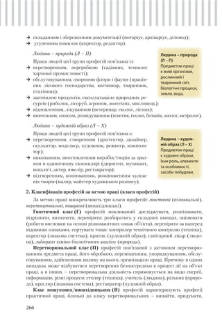 266
складанням і збереженням документації (нотаріус, архіваріус, діловод);
усуненням помилок (коректор, редактор).
Людина – природа (Л – П)
Праця людей цієї групи професій пов’язана із:
перетворенням, переробкою (садівник, технолог
харчової промисловості);
обслуговуванням, охороною флори і фауни (праців-
ник лісового господарства, квітникар, тваринник,
птахівник);
заготівлею продуктів, експлуатацією природних ре-
сурсів (риболов, лісоруб, агроном, зоотехнік, мисливець);
відновленням, лікуванням (ветеринар, еколог, лісник);
вивченням, описом, розвідуванням (генетик, геолог, ботанік, зоолог, метролог).
Людина – художній образ (Л – Х)
Праця людей цієї групи професій пов’язана з:
перетворенням, створенням (архітектор, дизайнер,
скульптор, модельєр, художник, режисер, компози-
тор);
виконанням, виготовленням виробів/творів за зраз-
ком в одиничному екземплярі (диригент, музикант,
вокаліст, актор, ювелір, реставратор);
відтворенням, копіюванням, розмноженням худож-
ніх творів (маляр, майстер художнього розпису).
2. Класифікація професій за метою праці (класи професій)
За метою праці виокремлюють три класи професій: гностичні (пізнавальні),
перетворювальні, пошукові (винахідницькі).
Гностичний клас (Г) професій покликаний досліджувати, розпізнавати,
відрізняти, визначати, перевіряти; розбиратись у складних явищах, оцінювати
(робити висновки на основі різноманітних ознак об’єкта), перевіряти за наперед
відомими ознаками, сортувати тощо: контролер технічного контролю (техніка),
коректор (знакова система), критик (художній образ), санітарний лікар (люди-
на), лаборант хіміко-біологічного аналізу (природа).
Перетворювальний клас (П) професій пов’язаний з активним перетворю-
ванням предмета праці, його обробкою, переміщенням, упорядкуванням, обслу-
говуванням, здійсненням впливу на нього, організацією праці. Причому в одних
випадках може відбуватися перетворення безпосередньо в процесі дії на об’єкт
праці, а в інших – перетворювальна діяльність спрямовується на види енергії,
інформацію, різні процеси: столяр (техніка), учитель (людина), рільник (приро-
да), кресляр (знакова система), реставратор (художній образ).
Клас пошукових/винахідницьких (В) професій характеризують професії
практичної праці, близькі до класу перетворювальних – винайти, придумати,
 