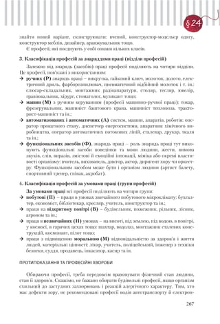 267
§ 24
знайти новий варіант, сконструювати: вчений, конструктор-модельєр одягу,
конструктор меблів, дизайнер, аранжувальник тощо.
Є професії, які поєднують у собі ознаки кількох класів.
3. Класифікація професій за знаряддями праці (відділи професій)
Залежно від знарядь (засобів) праці професії поділяють на чотири відділи.
Це професії, пов’язані з використанням:
ручних (Р) знарядь праці – викрутка, гайковий ключ, молоток, долото, елек-
тричний дриль, фарборозпилювач, пневматичний відбійний молоток і т. ін.:
слюсар-складальник, монтажник радіоапаратури, столяр, тесляр, ювелір,
гравіювальник, хірург, стоматолог, музикант тощо;
машин (М) з ручним керуванням (професії машинно-ручної праці): токар,
фрезерувальник, машиніст баштового крана, машиніст тепловоза, тракто-
рист-машиніст та ін.;
автоматизованих і автоматичних (А) систем, машин, апаратів, роботів: опе-
ратор прокатного стану, диспетчер енергосистеми, апаратник хімічного ви-
робництва, оператор автоматичних потокових ліній, сталевар, друкар, ткаля
та ін.;
функціональних засобів (Ф), знарядь праці – роль знарядь праці тут вико-
нують функціональні засоби поведінки та мови людини, жести, вимова
звуків, слів, виразів, змістові й емоційні інтонації, міміка або окремі власти-
вості організму: вчитель, вихователь, диктор, актор, диригент хору чи оркест-
ру. Функціональним засобом може бути і організм людини (артист балету,
спортивний тренер, співак, акробат).
4. Класифікація професій за умовами праці (групи професій)
За умовами праці всі професії поділяють на чотири групи:
побутові (П) – праця в умовах звичайного побутового мікроклімату: бухгал-
тер, економіст, бібліотекар, кресляр, учитель, конструктор та ін.;
праця на відкритому повітрі (В) – будівельник, пожежник, рільник, лісник,
агроном та ін.;
праця в незвичайних (Н) умовах – на висоті, під землею, під водою, в повітрі,
у космосі, в гарячих цехах тощо: шахтар, водолаз, монтажник сталевих конс-
трукцій, космонавт, пілот тощо;
праця з підвищеною моральною (М) відповідальністю за здоров’я і життя
людей, матеріальні цінності: лікар, учитель, поліцейський, інженер з техніки
безпеки, суддя, продавець, інкасатор, касир та ін.
ПРОТИПОКАЗАННЯ ТА ПРОФЕСІЙНІ ХВОРОБИ
Обираючи професії, треба передовсім враховувати фізичний стан людини,
стан її здоров’я. Скажімо, не бажано обирати будівельні професії, якщо організм
схильний до застудних захворювань і реакцій алергічного характеру. Тим, хто
має дефекти зору, не рекомендовані професії водія автотранспорту й електрон-
 