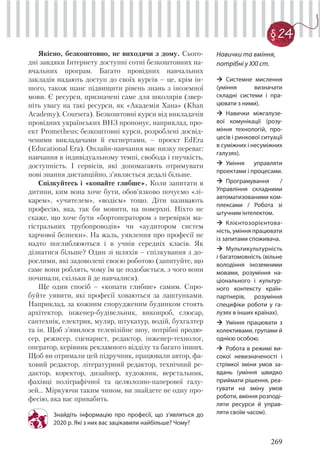269
§ 24
Якісно, безкоштовно, не виходячи з дому. Сього-
дні завдяки Інтернету доступні сотні безкоштовних на-
вчальних програм. Багато провідних навчальних
закладів надають доступ до своїх курсів – це, крім ін-
шого, також шанс підвищити рівень знань з іноземної
мови. Є ресурси, призначені саме для школярів (звер-
ніть увагу на такі ресурси, як «Академія Хана» (Khan
Academy), Coursera). Безкоштовні курси від викладачів
провідних українських ВНЗ пропонує, наприклад, про-
ект Prometheus; безкоштовні курси, розроблені досвід-
ченими викладачами й експертами, – проект EdEra
(Educational Era). Онлайн-навчання має низку переваг:
навчання в індивідуальному темпі, свобода і гнучкість,
доступність. І сервісів, які допомагають отримувати
нові знання дистанційно, з’являється дедалі більше.
Спілкуйтесь і «копайте глибше». Коли запитати в
дитини, ким вона хоче бути, обов’язково почуємо «лі-
карем», «учителем», «водієм» тощо. Діти називають
професію, яка, так би мовити, на поверхні. Ніхто не
скаже, що хоче бути «бортоператором з перевірки ма-
гістральних трубопроводів» чи «аудитором систем
харчової безпеки». На жаль, уявлення про професії не
надто поглиблюються і в учнів середніх класів. Як
дізнатися більше? Один зі шляхів – спілкування з до-
рослими, які задоволені своєю роботою (запитуйте, що
саме вони роблять, чому їм це подобається, з чого вони
починали, скільки й де навчалися).
Ще один спосіб – «копати глибше» самим. Спро-
буйте уявити, які професії ховаються за лаштунками.
Наприклад, за кожним спорудженим будинком стоять
архітектор, інженер-будівельник, виконроб, слюсар,
сантехнік, електрик, муляр, штукатур, водій, бухгалтер
та ін. Щоб з’явилося телевізійне шоу, потрібні продю-
сер, режисер, сценарист, редактор, інженер-технолог,
оператор, керівник рекламного відділу та багато інших.
Щоб ви отримали цей підручник, працювали автор, фа-
ховий редактор, літературний редактор, технічний ре-
дактор, коректор, дизайнер, художник, верстальник,
фахівці поліграфічної та целюлозно-паперової галу-
зей… Міркуючи таким чином, ви знайдете не одну про-
фесію, яка вас привабить.
Знайдіть інформацію про професії, що з’являться до
2020 р. Які з них вас зацікавили найбільше? Чому?
Навички та вміння,
потрібні у ХХІ ст.
Системне мислення
(уміння визначати
складні системи і пра-
цювати з ними).
Навички міжгалузе-
вої комунікації (розу-
міння технологій, про-
цесів і ринкової ситуації
в суміжних і несуміжних
галузях).
Уміння управляти
проектами і процесами.
Програмування /
Управління складними
автоматизованими ком-
плексами / Робота зі
штучним інтелектом.
Клієнтозорієнтова-
ність, уміння працювати
із запитами споживача.
Мультикультурність
і багатомовність (вільне
володіння іноземними
мовами, розуміння на-
ціонального і культур-
ного контексту країн-
партнерів, розуміння
специфіки роботи у га-
лузях в інших країнах).
Уміння працювати з
колективами, групами й
однією особою.
Робота в режимі ви-
сокої невизначеності і
стрімкої зміни умов за-
вдань (уміння швидко
приймати рішення, реа-
гувати на зміну умов
роботи, вміння розподі-
ляти ресурси й управ-
ляти своїм часом).
 