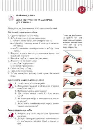 27
§ 2
Практична робота
ДОБІР ІНСТРУМЕНТІВ ТА МАТЕРІАЛІВ
ДЛЯ В’ЯЗАННЯ
Матеріали та інструменти: різні види спиць і пряжі.
Послідовність виконання роботи
1. Організуйте своє робоче місце.
2. Доберіть нитки для в’язання спицями:
а) складіть нитку вдвоє, злегка скрутивши її;
б) порівняйте товщину нитки й діаметр підготовле-
них спиць;
в) зробіть висновок щодо правильності добору спиць
і пряжі.
3. З’ясуйте, з якого матеріалу виготовлені спиці, їхні
недоліки й переваги.
4. Змотайте клубок із двома кінцями нитки.
5. З’єднайте нитки без вузлика:
а) способом скручування;
б) способом прошивання.
6. Оцініть власну роботу.
7. Приберіть робоче місце.
8. Роботу виконуйте, дотримуючись правил безпечної
праці.
Запитання та завдання для повторення
1. Назвіть види в’язаних виробів.
2. Які народні традиції в оформленні в’язаних
виробів ви знаєте?
3. Які бувають спиці для в’язання?
4. Що означає номер спиці? Як його визна-
чити?
5. Як правильно вибрати номер спиць і товщи-
ну пряжі?
6. Які ви знаєте способи підготовки пряжі до пов-
торного використання?
Творче завдання на вибір
1. З’ясуйте, де у світі є скульптури, присвячені
в’язанню.
2. Доберіть ілюстрації сучасного сезонного одя-
гу, вив’язаного спицями. Зробіть презента-
цію.
П о р а д а. Клубок мож-
на зробити так, щоб
в’язати від нього відра-
зу двома нитками: одна
нитка йде від краю,
інша – від центра.
 