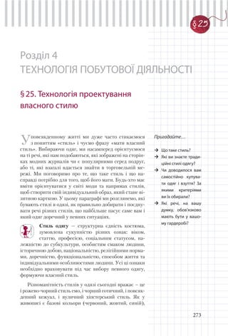 273
Розділ 4
ТЕХНОЛОГІЯ ПОБУТОВОЇ ДІЯЛЬНОСТІ
§25. Технологія проектування
власного стилю
Уповсякденному житті ми дуже часто стикаємося
з поняттям «стиль» і чуємо фразу «мати власний
стиль». Вибираючи одяг, ми насамперед орієнтуємося
на ті речі, які нам подобаються, які зображені на сторін-
ках модних журналів чи є популярними серед подруг,
або ті, які взагалі вдається знайти в торговельній ме-
режі. Ми поговоримо про те, що таке стиль і що на-
справді потрібно для того, щоб його мати. Будь-хто має
вміти орієнтуватися у світі моди та напрямах стилів,
щоб створити свій індивідуальний образ, який стане ві-
зитною карткою. У цьому параграфі ми розглянемо, які
бувають стилі в одязі, як правильно добирати і поєдну-
вати речі різних стилів, що найбільше пасує саме вам і
який одяг доречний у певних ситуаціях.
Стиль одягу — структурна єдність костюма,
зумовлена сукупністю різних ознак: віком,
статтю, професією, соціальним статусом, на-
лежністю до субкультури, особистим смаком людини,
історичною добою, національністю, релігійними норма-
ми, доречністю, функціональністю, способом життя та
індивідуальними особливостями людини. Усі ці ознаки
необхідно враховувати під час вибору певного одягу,
формуючи власний стиль.
Різноманітність стилів у одязі сьогодні вражає – це
і рожево-чорний стиль емо, і чорний готичний, і повсяк-
денний кежуал, і вуличний хіпстерський стиль. Як у
живописі є базові кольори (червоний, жовтий, синій),
Пригадайте…
Що таке стиль?
Які ви знаєте тради-
ційні стилі одягу?
Чи доводилося вам
самостійно купува-
ти одяг і взуття? За
якими критеріями
ви їх обирали?
Які речі, на вашу
думку, обов’язково
мають бути у вашо-
му гардеробі?
§ 25
 