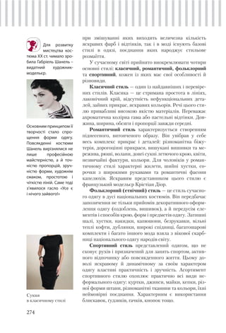 274
при змішуванні яких виходить величезна кількість
яскравих фарб і відтінків, так і в моді існують базові
стилі в одязі, поєднання яких народжує стильове
розмаїття.
У сучасному світі прийнято виокремлювати чотири
основні стилі: класичний, романтичний, фольклорний
та спортивний, кожен із яких має свої особливості й
різновиди.
Класичний стиль — один із найдавніших і перевіре-
них стилів. Класика — це стримана простота в лініях,
лаконічний крій, відсутність нефункціональних дета-
лей, зайвих прикрас, яскравих кольорів. Речі цього сти-
лю привабливі високою якістю матеріалів. Переважає
ахроматична колірна гама або пастельні відтінки. Дов-
жина, ширина, обсяги і пропорції завжди середні.
Романтичний стиль характеризується створенням
піднесеного, витонченого образу. Він увібрав у себе
весь комплекс прикрас і деталей: різноманітна біжу-
терія, дорогоцінні прикраси, вишукані вишивки та ме-
режива, рюші, волани, довгі сукні летючого крою, квіти,
незвичайні фактури, кольори. Для чоловіків у роман-
тичному стилі характерні жилети, шийні хустки, со-
рочки з широкими рукавами та романтичні фасони
капелюхів. Яскравим представником цього стилю є
французький модельєр Крістіан Діор.
Фольклорний (етнічний) стиль — це стиль сучасно-
го одягу в дусі національних костюмів. Він передбачає
запозичення не тільки прийомів декоративного оформ-
лення одягу (оздоблень, вишивок), а й передусім еле-
ментів і способів крою, форм і предметів одягу. Затишні
шалі, хустки, накидки, капюшони, безрукавки, вільні
теплі кофти, дублянки, широкі спідниці, багатошарові
комплекти і багато іншого мода взяла з вікової скарб-
ниці національного одягу народів світу.
Спортивний стиль представлений одягом, що не
сковує рухів і призначений для занять спортом, актив-
ного відпочинку або повсякденного життя. Цьому до-
волі яскравому й динамічному за своїм характером
одягу властиві практичність і зручність. Асортимент
спортивного стилю охоплює практично всі види не-
формального одягу: куртки, джинси, майки, кепки, різ-
ної форми штани, різноманітні тканини та кольори, їхні
неймовірні поєднання. Характерним є використання
блискавок, ґудзиків, гачків, кнопок тощо.
Для розвитку
мистецтва кос-
тюма ХХ ст. чимало зро-
била Габріель Шанель –
видатний художник-
модельєр.
Сукня
в класичному стилі
Основним принципом її
творчості стало спро-
щення форми одягу.
Повсякденні костюми
Шанель вирізнялися не
лише професійною
майстерністю, а й точ-
ністю пропорцій, зруч-
ністю форми, художнім
смаком, простотою і
чіткістю ліній. Саме тоді
з’явилося гасло «Усе є
і нічого зайвого!»
 