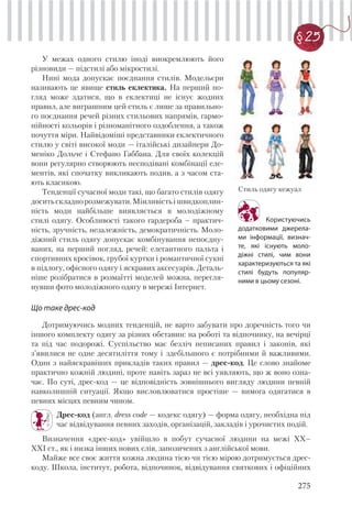 275
§ 25
У межах одного стилю іноді виокремлюють його
різновиди — підстилі або мікростилі.
Нині мода допускає поєднання стилів. Модельєри
називають це явище стиль еклектика. На перший по-
гляд може здатися, що в еклектиці не існує жодних
правил, але виграшним цей стиль є лише за правильно-
го поєднання речей різних стильових напрямів, гармо-
нійності кольорів і різноманітного оздоблення, а також
почуття міри. Найвідоміші представники еклектичного
стилю у світі високої моди — італійські дизайнери До-
меніко Дольче і Стефано Габбана. Для своїх колекцій
вони регулярно створюють несподівані комбінації еле-
ментів, які спочатку викликають подив, а з часом ста-
ють класикою.
Тенденції сучасної моди такі, що багато стилів одягу
доситьскладнорозмежувати.Мінливістьішвидкоплин-
ність моди найбільше виявляється в молодіжному
стилі одягу. Особливості такого гардероба – практич-
ність, зручність, незалежність, демократичність. Моло-
діжний стиль одягу допускає комбінування непоєдну-
ваних, на перший погляд, речей: елегантного пальта і
спортивних кросівок, грубої куртки і романтичної сукні
в підлогу, офісного одягу і яскравих аксесуарів. Деталь-
ніше розібратися в розмаїтті моделей можна, перегля-
нувши фото молодіжного одягу в мережі Інтернет.
Що таке дрес-код
Користуючись
додатковими джерела-
ми інформації, визнач-
те, які існують моло-
діжні стилі, чим вони
характеризуються та які
стилі будуть популяр-
ними в цьому сезоні.
Стиль одягу кежуал
Дотримуючись модних тенденцій, не варто забувати про доречність того чи
іншого комплекту одягу за різних обставин: на роботі та відпочинку, на вечірці
та під час подорожі. Суспільство має безліч неписаних правил і законів, які
з’явилися не одне десятиліття тому і здебільшого є потрібними й важливими.
Один з найяскравіших прикладів таких правил — дрес-код. Це слово знайоме
практично кожній людині, проте навіть зараз не всі уявляють, що ж воно озна-
чає. По суті, дрес-код — це відповідність зовнішнього вигляду людини певній
навколишній ситуації. Якщо висловлюватися простіше — вимога одягатися в
певних місцях певним чином.
Дрес-код (англ. dress code — кодекс одягу) — форма одягу, необхідна під
час відвідування певних заходів, організацій, закладів і урочистих подій.
Визначення «дрес-код» увійшло в побут сучасної людини на межі ХХ–
ХХІ ст., як і низка інших нових слів, запозичених з англійської мови.
Майже все своє життя кожна людина тією чи тією мірою дотримується дрес-
коду. Школа, інститут, робота, відпочинок, відвідування святкових і офіційних
 