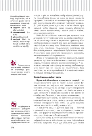 276
заходів — усе це передбачає вибір відповідного одягу.
Не слід забувати і про стан одягу та інших предметів
гардероба. Погодьтеся: ви навряд чи прийдете на весіл-
ля у шортах і майці або в спортзал у діловому костюмі.
До речі, відповідність дрес-коду — це не тільки пра-
вильний вибір убрання. Сюди входить абсолютно
кожна деталь вашого іміджу: взуття, зачіска, макіяж,
аксесуари та прикраси.
Нині багато серйозних компаній (як приватні, так і
державні структури) вимагають від своїх співробітни-
ків чіткого й неухильного дотримання дрес-коду. Ось
приблизний список людей, для яких дотримання дрес-
коду відіграє важливу роль: бізнесмени, політики, вчи-
телі, учні, студенти, співробітники державних та
банківських установ, співробітники будь-яких компаній,
до обов’язків яких належить спілкування з клієнтами,
постачальниками або партнерами.
Згідно з твердженнями багатьох психологів, перше
враження про нового знайомого складається буквально
відразу, упродовж кількох хвилин спілкування. А не-
рідко досить простого погляду на людину, щоб сформу-
вати думку про неї (навіть не спілкуючись). Тож
природно, що мати привабливий і відповідний місцю
та ситуації вигляд дуже важливо.
Основні правила вибору одягу
Правило 1. Одягайтеся відповідно до ситуації. Не-
обхідно визначити, куди ви йдете і з якою метою. Та-
кож важливо не забувати, яке враження ви хочете
справити. З огляду на ці критерії і варто створювати
свій стиль одягу. Для сучасних підлітків поєднати в
одязі зібраність і дисциплінованість і при цьому не
сприйматися банально — надскладна головоломка.
Підліткам варто знати, як одягатися до школи, на
спортивні заходи, в театр, у кафе з друзями тощо. Одяг
повинен відображати ваш стиль. Це дуже важливе
вміння, зокрема й для майбутнього успіху.
У більшості шкіл є діловий дрес-код — строгий
стриманий стиль одягу для відвідування учнями за-
нять. Він формує у школярів почуття стилю, прищеп-
лює етикет і створює робочий настрій.
Комплект одягу ділового стилю повинен бути бага-
тофункціональним, гігієнічним, зручним і відповідати
сучасним напрямам моди. До комплекту для юнаків
Класифікацій видів дрес-
коду існує безліч, але в
загальних рисах можна
виокремити кілька най-
поширеніших типів:
строгий (black tie
або white tie);
повсякденний (ca-
sual);
діловий (business);
вечірній (black tie
invited, black tie op-
tional, cocktail attire,
semi-formal або А5).
Користуючись
додатковими джерела-
ми інформації, роз-
гляньте основні вимоги
до видів дрес-кодів.
Потренуйтеся
правильно добирати
одяг для школи, спорту,
пляжу та вечірки за до-
помогою онлайн-гри
«Дрес-код для підлітка»
www.barbiegame.com.
ua/play-teen-dress-code/
 