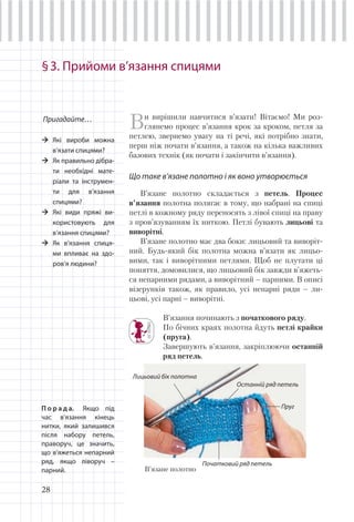 28
§3. Прийоми в’язання спицями
Пригадайте…
Які вироби можна
в’язати спицями?
Як правильно дібра-
ти необхідні мате-
ріали та інструмен-
ти для в’язання
спицями?
Які види пряжі ви-
користовують для
в’язання спицями?
Як в’язання спиця-
ми впливає на здо-
ров’я людини?
Ви вирішили навчитися в’язати! Вітаємо! Ми роз-
глянемо процес в’язання крок за кроком, петля за
петлею, звернемо увагу на ті речі, які потрібно знати,
перш ніж почати в’язання, а також на кілька важливих
базових технік (як почати і закінчити в’язання).
Що таке в’язане полотно і як воно утворюється
В’язане полотно складається з петель. Процес
в’язання полотна полягає в тому, що набрані на спиці
петлі в кожному ряду переносять з лівої спиці на праву
з пров’язуванням їх ниткою. Петлі бувають лицьові та
виворітні.
В’язане полотно має два боки: лицьовий та виворіт-
ний. Будь-який бік полотна можна в’язати як лицьо-
вими, так і виворітними петлями. Щоб не плутати ці
поняття, домовилися, що лицьовий бік завжди в’яжеть-
ся непарними рядами, а виворітний – парними. В описі
візерунків також, як правило, усі непарні ряди – ли-
цьові, усі парні – виворітні.
В’язання починають з початкового ряду.
По бічних краях полотна йдуть петлі крайки
(пруга).
Завершують в’язання, закріплюючи останній
ряд петель.
П о р а д а. Якщо під
час в’язання кінець
нитки, який залишився
після набору петель,
праворуч, це значить,
що в’яжеться непарний
ряд, якщо ліворуч –
парний. В’язане полотно
Початковий ряд петель
Останній ряд петель
Пруг
Лицьовий бік полотна
 