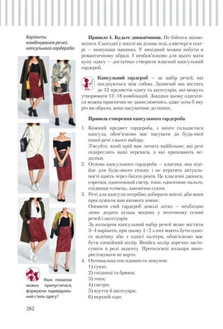 282
Правило 4. Будьте динамічними. Не бійтеся зміню-
ватися. Сьогодні у школі ви ділова леді, а ввечері в теат-
рі — вишукана панянка. У вихідний можна побути в
романтичному образі. І необов’язково для цього мати
купу одягу — достатньо створити власний капсульний
гардероб.
Капсульний гардероб — це набір речей, які
поєднуються між собою. Зазвичай він містить
до 12 предметів одягу та аксесуарів, які можуть
утворювати 12–18 комбінацій. Завдяки цьому одягати-
ся можна практично не замислюючись, адже хоча б яку
річ ви обрали, вона пасуватиме до інших.
Правила створення капсульного гардероба
1. Кожний предмет гардероба, з якого складається
капсула, обов’язково має пасувати до будь-якої
іншої речі з цього набору.
З’ясуйте, який крій вам личить найбільше; які речі
підкреслять ваші переваги, а які приховають не-
доліки.
2. Основа капсульного гардероба — класика, яка піді-
йде для будь-якого сезону і не втратить актуаль-
ності навіть через багато років. Це класичні джинси,
сорочки, однотонний светр, топи, однотонне пальто,
спідниця-олівець, лаконічна сукня.
3. Речі для капсули потрібно добирати якісні, аби вони
прослужили вам якомога довше.
Оновити свій гардероб доволі легко — необхідно
лише додати кілька модних у поточному сезоні
речей і аксесуарів.
За кольором капсульний набір речей може містити
3–4 варіанти, при цьому 1–2 з них мають бути одно-
го відтінку або з однієї палітри, обов’язково має
бути спокійний колір. Якийсь колір доречно засто-
сувати в ролі акценту. Протилежні кольори вико-
ристовувати не варто.
4. Оптимальна послідовність покупок:
1) сукні;
2) спідниці та брюки;
3) топи;
4) светри;
5) взуття й аксесуари;
6) верхній одяг.
Варіанти
комбінування речей
капсульного гардероба
Яких помилок
можна припуститися,
формуючи індивідуаль-
ний стиль одягу?
 