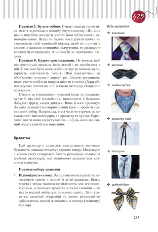 283
§ 25
Правило 5. Будьте собою. Стиль і манера тримати-
ся мають відповідати вашому внутрішньому «Я». Для
цього потрібно володіти мистецтвом об’єктивного са-
мооцінювання. Якщо ви будете наслідувати когось чи
створювати свій зовнішній вигляд, який не становить
єдності з вашими істинними відчуттями, то ризикуєте
виглядати неприродно. А це зовсім не прикрашає лю-
дину.
Правило 6. Будьте оригінальними. Не можна, щоб
вас поглинула загальна маса людей і ви загубилися в
ній. У вас має бути щось особливе (це не означає вуль-
гарність, епатажність тощо). Щоб вирізнитися, не
обов’язково купувати дорогу річ. Вашою родзинкою
може стати особлива манера носити головні убори або
пов’язувати шалик на шиї, а також аксесуар, створений
власноруч.
Стежте за тенденціями сучасної моди та підлашто-
вуйте її під свої вподобання, можливості й бажання.
Забудьте фразу «мода диктує». Вона тільки пропонує.
За вами залишається вирішальний крок — зробити пра-
вильний вибір. Наприклад, в усі часи не втрачають ак-
туальності такі аксесуари, як краватка та хустка. Варто
лише вміти ними користуватися — і будь-який звичай-
ний образ стане більш виразним.
Краватки
Цей аксесуар є символом елегантності, респекта-
бельності, ознакою етикету і гарного смаку. Модельєри
з усього світу створюють багато різновидів чоловічих
шийних аксесуарів, але незмінною залишається кла-
сична краватка.
Правила вибору краватки
1. Відповідність сезону. За щільністю матеріалу та ко-
льоровою гамою є зимові й літні краватки. Більш
товста і тепла тканина не підходить для весняного
костюма, а тоненька краватка з легкої тканини — не
надто вдалий вибір для зимового одягу. Літні кра-
ватки зазвичай яскравіші та мають різноманітне
забарвлення, зимові ж виконані в одному (темному)
кольорі.
Види краваток
класична
метелик
шийна хустка
краватка-ласо
пластрон
шийний бант
 