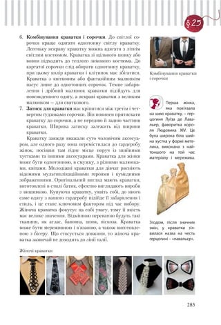 285
§ 25
6. Комбінування краватки і сорочки. До світлої со-
рочки краще одягати однотонну світлу краватку.
Легеньку яскраву краватку можна вдягати з літнім
світлим костюмом. Краватка зі щільного шовку або
вовни підходить до теплого зимового костюма. До
картатої сорочки слід обирати однотонну краватку,
при цьому колір краватки і клітинок має збігатися.
Краватка з квітковим або фантазійним малюнком
пасує лише до однотонних сорочок. Темне забарв-
лення і дрібний малюнок краватки підійдуть для
повсякденного одягу, а яскраві краватки з великим
малюнком — для святкового.
7. Затиск для краватки має кріпитися між третім і чет-
вертим ґудзиками сорочки. Він повинен притискати
краватку до сорочки, а не передню й задню частини
краватки. Ширина затиску залежить від ширини
краватки.
Краватку завжди вважали суто чоловічим аксесуа-
ром, але одного разу вона перемістилася до гардеробу
жінок, посівши там гідне місце поруч із шийними
хустками та іншими аксесуарами. Краватка для жінки
може бути однотонною, в смужку, з різними малюнка-
ми, квітами. Молодіжні краватки для дівчат рясніють
відомими мультиплікаційними героями і кумедними
зображеннями. Оригінальний вигляд мають краватки,
виготовлені в стилі батик, ефектно виглядають вироби
з вишивкою. Купуючи краватку, уявіть собі, до якого
саме одягу з вашого гардеробу підійде її забарвлення і
стиль, і це стане ключовим фактором під час вибору.
Жіноча краватка фокусує на собі увагу, тому її якість
має велике значення. Відмінною перевагою будуть такі
тканини, як атлас, бавовна, шовк, віскоза. Краватка
може бути мереживною і в’язаною, а також виготовле-
ною з бісеру. Що стосується довжини, то жіноча кра-
ватка зазвичай не доходить до лінії талії.
Перша жінка,
яка пов’язала
на шию краватку, – гер-
цогиня Луїза де Лава-
льер, фаворитка коро-
ля Людовика XIV. Це
була широка біла ший-
на хустка у формі мете-
лика, виконана з най-
тоншого на той час
матеріалу і мережива.
Комбінування краватки
і сорочки
Жіночі краватки
Згодом, після значних
змін, у краватки з’я-
вилася назва на честь
герцогині – «лавальєр».
 