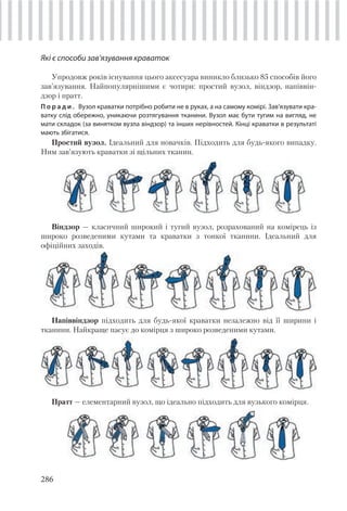 286
Які є способи зав’язування краваток
Упродовж років існування цього аксесуара виникло близько 85 способів його
зав’язування. Найпопулярнішими є чотири: простий вузол, віндзор, напіввін-
дзор і пратт.
П о р а д и . Вузол краватки потрібно робити не в руках, а на самому комірі. Зав’язувати кра-
ватку слід обережно, уникаючи розтягування тканини. Вузол має бути тугим на вигляд, не
мати складок (за винятком вузла віндзор) та інших нерівностей. Кінці краватки в результаті
мають збігатися.
Простий вузол. Ідеальний для новачків. Підходить для будь-якого випадку.
Ним зав’язують краватки зі щільних тканин.
Віндзор — класичний широкий і тугий вузол, розрахований на комірець із
широко розведеними кутами та краватки з тонкої тканини. Ідеальний для
офіційних заходів.
Напіввіндзор підходить для будь-якої краватки незалежно від її ширини і
тканини. Найкраще пасує до комірця з широко розведеними кутами.
Пратт — елементарний вузол, що ідеально підходить для вузького комірця.
 