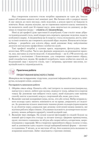 287
§ 25
Над створенням власного стилю потрібно працювати не один рік. Інколи
важко об’єктивно оцінити свої зовнішні дані. Ми бачимо себе в дзеркалі щодня
й уже звикли до свого вигляду, своїх недоліків, а деколи просто не бажаємо їх
помічати. Якщо людина відчуває, що не спроможна оцінити власну зовнішність
чи визначити, який одяг їй справді пасує, вона звертається по допомогу до фа-
хівця зі створення іміджу — стиліста або іміджмейкера.
Нині ці дві професії дуже престижні й затребувані. Саме стиліст може дібра-
ти індивідуальний стиль, який підкреслить переваги, приховає недоліки, надасть
особливого шарму. А іміджмейкер ще й скорегує стиль спілкування, жести, мімі-
ку та інші елементи, що створюють загальний образ людини. Кінцева мета імідж-
мейкера — розробити для клієнта образ, який допоможе йому найуспішніше
досягати поставлених професійних і особистих цілей.
Такі професії потрібні у салонах краси, перукарнях, фотостудіях, імідж-
агентствах, SPA-клубах. Часто цих фахівців запрошують на різноманітні проек-
ти, шоу, виставки за участю моделей. А іміджмейкера — ще й у PR-агентства, які
працюють з політиками і бізнесменами, для створення сприятливого образу,
який сподобається людям. Ці професії потребують таких особистих якостей, як
бездоганний смак і відчуття стилю, такт і витримка, креативне мислення, ко-
мунікабельність і відповідальність.
Практична робота
ПРОЕКТУВАННЯ ВЛАСНОГО СТИЛЮ
Матеріали та інструменти: підручник, додаткові інформаційні джерела, зошит,
ручка, кольорові олівці, дзеркало.
Послідовність виконання роботи
1. Оберіть стиль одягу. Опишіть себе, свої інтереси та захоплення (наприклад,
навчаєтеся у школі, любите рок-музику, відвідуєте театр, займаєтеся спортом
тощо). Це допоможе вам вибрати стиль одягу, який підходить саме вашому
способу життя: класичний, кежуал, спортивний або, може, рок-стиль.
2. Визначте власний кольоротип (зима, весна, літо або осінь). Вибір неправиль-
ного кольору одягу змінить зовнішність не на краще, увиразнить усі недолі-
ки. За допомогою кількох шматочків тканини різних кольорів (прикладаючи
їх до обличчя перед дзеркалом при денному освітленні) можна виявити, які
відтінки роблять образ свіжим. З’ясувавши належність до конкретного кольо-
ротипу, можна добирати гардероб у певній колірній гамі.
3. Визначте тип статури. На основі власної фотографії (в спідній білизні на
повний зріст) окресліть статуру та зіставте контур з формою прямокутника,
груші, пісочного годинника чи яблука або скористайтесь алгоритмом, запро-
понованим у параграфі. Мета створення гармонійного образу полягає в тому,
щоб за допомогою одягу надати статурі найпривабливішої форми — пісочно-
го годинника. У місцях, де не вистачає об’єму, його компенсують воланами та
яскравими акцентами. Зайве «відсікають» строгими лініями.
 