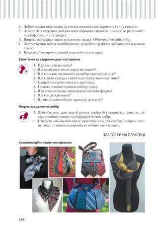 288
4. Доберіть одяг відповідно до стилю, власного кольоротипу і типу статури.
5. Здійсніть пошук моделей-аналогів обраного стилю за допомогою різноманіт-
них інформаційних джерел.
6. Виявіть найкращі ознаки в кожному зразку. Обґрунтуйте свій вибір.
7. Застосувавши метод комбінування, розробіть графічне зображення власного
стилю.
8. Презентуйте спроектований власний стиль в одязі.
Запитання та завдання для повторення
1. Що таке стиль одягу?
2. Які молодіжні стилі одягу ви знаєте?
3. Які складові впливають на вибір власного стилю?
4. Які є типи статури і який одяг пасує кожному типу?
5. Схарактеризуйте поняття дрес-коду.
6. Назвіть основні правила вибору одягу.
7. Яким вимогам має відповідати шкільна форма?
8. Які є види краваток?
9. Як правильно дібрати краватку до одягу?
Творче завдання на вибір
1. Доберіть одяг для людей різних професій (наприклад, учитель, лі-
кар, дизайнер тощо) та обґрунтуйте свій вибір.
2. Створіть замальовки одягу, призначеного для спорту, вечірки, теат-
ру тощо, та поясніть доречність вибору такого одягу.
ЗАСТОСУЙ НА ПРАКТИЦІ
Креативні ідеї з чоловічих краваток
 